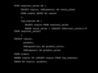 WITH regional_sales AS (
     SELECT region, SUM(amount) AS total_sales
     FROM orders GROUP BY region
     ),
     top_regions AS (
          SELECT region FROM regional_sales
        WHERE total_sales > (SELECT SUM(total_sales)/10
FROM regional_sales)
     )
SELECT region,
         product,
         SUM(quantity) AS product_units,
         SUM(amount) AS product_sales
FROM orders
WHERE region IN (SELECT region FROM top_regions)
GROUP BY region, product;
 