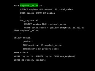 WITH regional_sales AS (
     SELECT region, SUM(amount) AS total_sales
     FROM orders GROUP BY region
     ),
     top_regions AS (
          SELECT region FROM regional_sales
        WHERE total_sales > (SELECT SUM(total_sales)/10
FROM regional_sales)
     )
SELECT region,
         product,
         SUM(quantity) AS product_units,
         SUM(amount) AS product_sales
FROM orders
WHERE region IN (SELECT region FROM top_regions)
GROUP BY region, product;
 