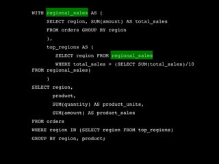 WITH regional_sales AS (
     SELECT region, SUM(amount) AS total_sales
     FROM orders GROUP BY region
     ),
     top_regions AS (
          SELECT region FROM regional_sales
        WHERE total_sales > (SELECT SUM(total_sales)/10
FROM regional_sales)
     )
SELECT region,
         product,
         SUM(quantity) AS product_units,
         SUM(amount) AS product_sales
FROM orders
WHERE region IN (SELECT region FROM top_regions)
GROUP BY region, product;
 