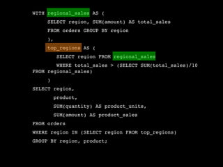 WITH regional_sales AS (
     SELECT region, SUM(amount) AS total_sales
     FROM orders GROUP BY region
     ),
     top_regions AS (
          SELECT region FROM regional_sales
        WHERE total_sales > (SELECT SUM(total_sales)/10
FROM regional_sales)
     )
SELECT region,
         product,
         SUM(quantity) AS product_units,
         SUM(amount) AS product_sales
FROM orders
WHERE region IN (SELECT region FROM top_regions)
GROUP BY region, product;
 