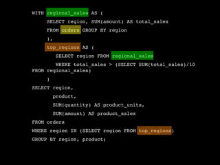 WITH regional_sales AS (
     SELECT region, SUM(amount) AS total_sales
     FROM orders GROUP BY region
     ),
     top_regions AS (
          SELECT region FROM regional_sales
        WHERE total_sales > (SELECT SUM(total_sales)/10
FROM regional_sales)
     )
SELECT region,
         product,
         SUM(quantity) AS product_units,
         SUM(amount) AS product_sales
FROM orders
WHERE region IN (SELECT region FROM top_regions)
GROUP BY region, product;
 