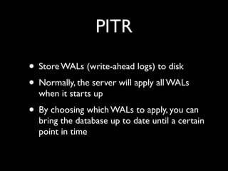 PITR

• Store WALs (write-ahead logs) to disk
• Normally, the server will apply all WALs
  when it starts up
• By choosing which WALs to apply, you can
  bring the database up to date until a certain
  point in time
 