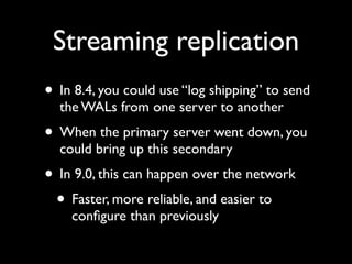 Streaming replication
• In 8.4, you could use “log shipping” to send
  the WALs from one server to another
• When the primary server went down, you
  could bring up this secondary
• In 9.0, this can happen over the network
 • Faster, more reliable, and easier to
    conﬁgure than previously
 