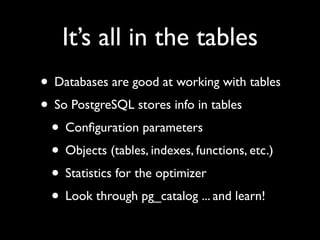 It’s all in the tables
• Databases are good at working with tables
• So PostgreSQL stores info in tables
 • Conﬁguration parameters
 • Objects (tables, indexes, functions, etc.)
 • Statistics for the optimizer
 • Look through pg_catalog ... and learn!
 