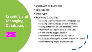 Creating and
Managing
Databases
Part-2
• Databases and Schemas
• Tablespaces
• Data Type
• Exploring Databases
• Locating the database server's message log
• Locating the database's system identifier
• Listing databases on this database server
• How much disk space does a table use?
• Which are my biggest tables?
• How many rows are there in a table?
• Quickly estimating the number of rows in a table
• Understanding object dependencies
 