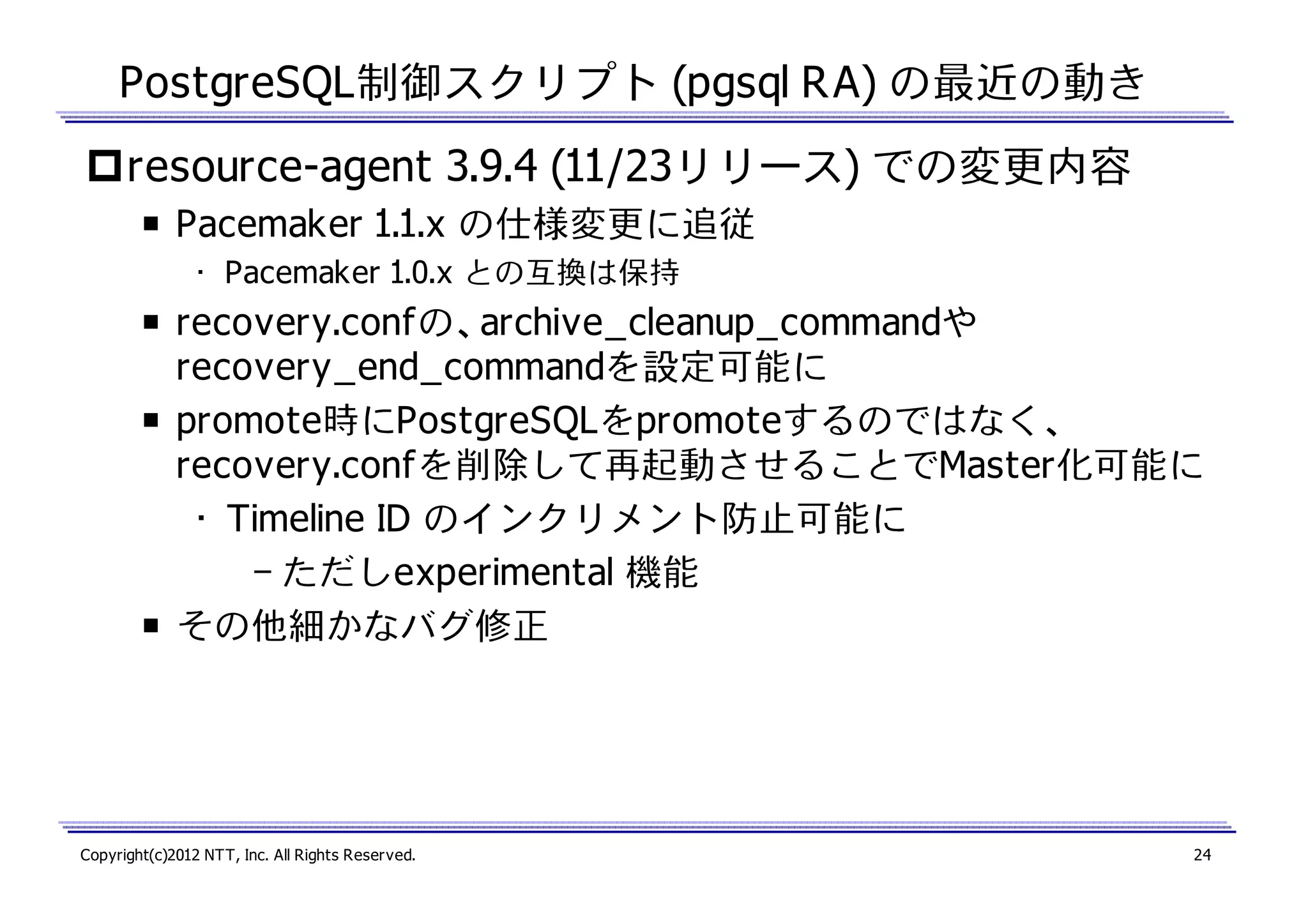 PostgreSQL制御スクリプト (pgsql RA) の最近の動き
resource-agent 3.9.4 (11/23リリース) での変更内容
￭ Pacemaker 1.1.x の仕様変更に追従
• Pacemaker 1.0.x との互換は保持

￭ recovery.confの、archive_cleanup_commandや
recovery_end_commandを設定可能に
￭ promote時にPostgreSQLをpromoteするのではなく、
recovery.confを削除して再起動させることでMaster化可能に
• Timeline ID のインクリメント防止可能に
– ただしexperimental 機能
￭ その他細かなバグ修正

Copyright(c)2012 NTT, Inc. All Rights Reserved.

24

 