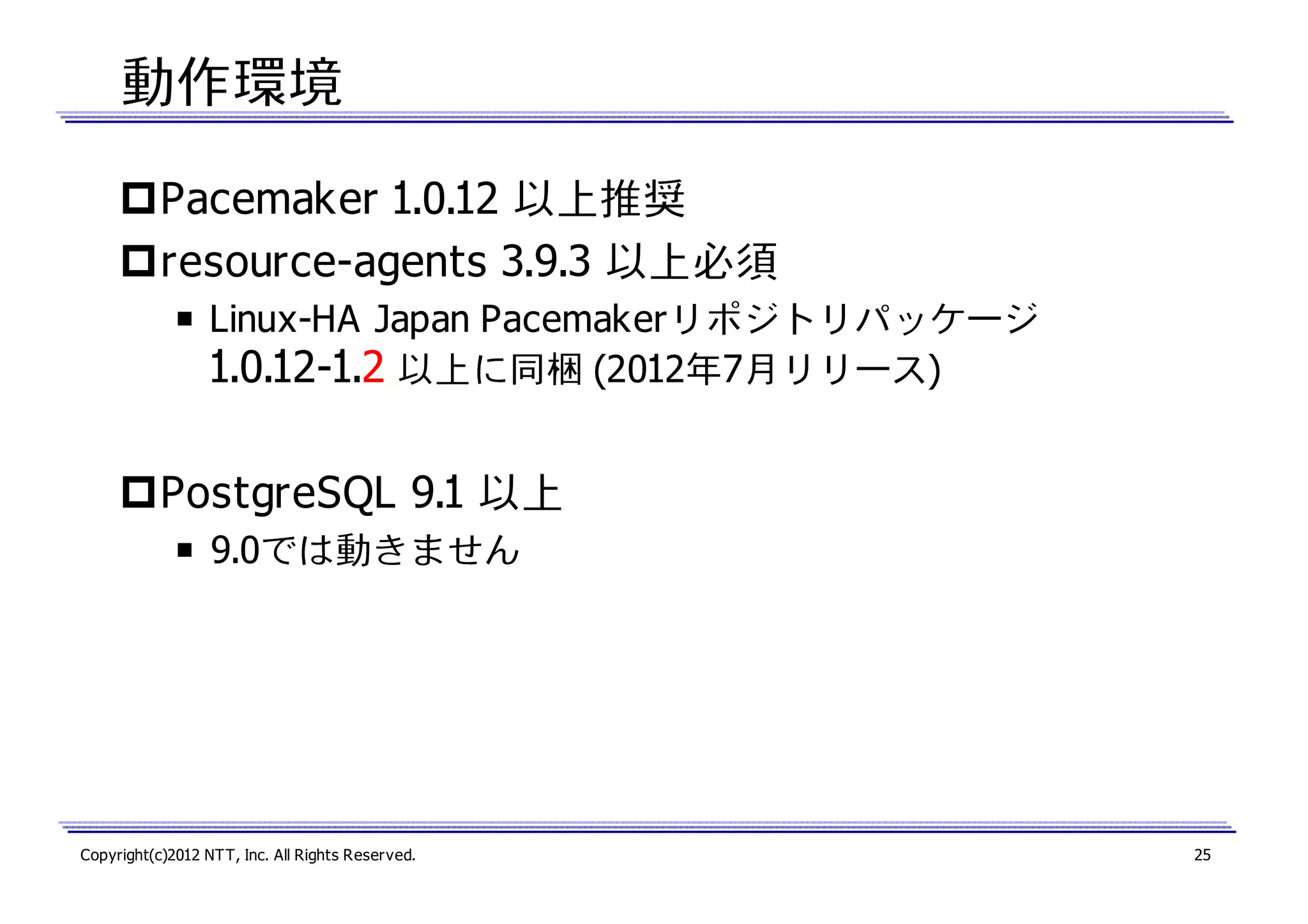 動作環境
Pacemaker 1.0.12 以上推奨
resource-agents 3.9.3 以上必須
￭ Linux-HA Japan Pacemakerリポジトリパッケージ
1.0.12-1.2 以上に同梱 (2012年7月リリース)

PostgreSQL 9.1 以上
￭ 9.0では動きません

Copyright(c)2012 NTT, Inc. All Rights Reserved.

25

 