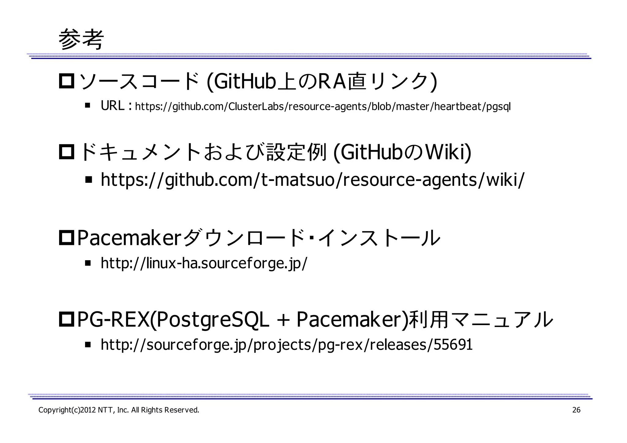 参考
ソースコード (GitHub上のRA直リンク)
￭ URL : https://github.com/ClusterLabs/resource-agents/blob/master/heartbeat/pgsql

ドキュメントおよび設定例 (GitHubのWiki)
￭ https://github.com/t-matsuo/resource-agents/wiki/

Pacemakerダウンロード・インストール
￭ http://linux-ha.sourceforge.jp/

PG-REX(PostgreSQL + Pacemaker)利用マニュアル
￭ http://sourceforge.jp/projects/pg-rex/releases/55691

Copyright(c)2012 NTT, Inc. All Rights Reserved.

26

 