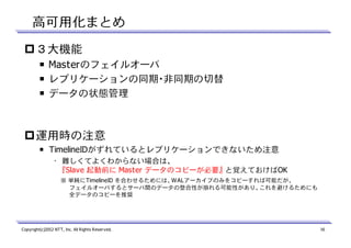 高可用化まとめ
３大機能
￭ Masterのフェイルオーバ
￭ レプリケーションの同期・非同期の切替
￭ データの状態管理

運用時の注意
￭ TimelineIDがずれているとレプリケーションできないため注意
• 難しくてよくわからない場合は、
『Slave 起動前に Master データのコピーが必要』 と覚えておけばOK
※ 単純にTimelineID を合わせるためには、WALアーカイブのみをコピーすれば可能だが、
フェイルオーバするとサーバ間のデータの整合性が崩れる可能性があり、これを避けるためにも
全データのコピーを推奨

Copyright(c)2012 NTT, Inc. All Rights Reserved.

16

 