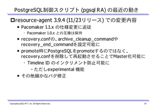 PostgreSQL制御スクリプト (pgsql RA) の最近の動き
resource-agent 3.9.4 (11/23リリース) での変更内容
￭ Pacemaker 1.1.x の仕様変更に追従
• Pacemaker 1.0.x との互換は保持

￭ recovery.confの、archive_cleanup_commandや
recovery_end_commandを設定可能に
￭ promote時にPostgreSQLをpromoteするのではなく、
recovery.confを削除して再起動させることでMaster化可能に
• Timeline ID のインクリメント防止可能に
– ただしexperimental 機能
￭ その他細かなバグ修正

Copyright(c)2012 NTT, Inc. All Rights Reserved.

24

 