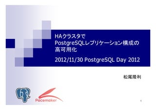 HAクラスタで
PostgreSQLレプリケーション構成の
高可用化
2012/11/30 PostgreSQL Day 2012
松尾隆利

1

 
