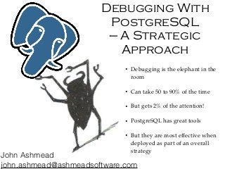 Debugging With
PostgreSQL
— A Strategic
Approach
• Debugging is the elephant in the
room
• Can take 50 to 90% of the time
• But gets 2% of the attention!
• PostgreSQL has great tools
• But they are most effective when
deployed as part of an overall
strategy
John Ashmead
john.ashmead@ashmeadsoftware.com
 