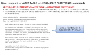 © 2025 NTT DATA Group Corporation
Revert support for ALTER TABLE ... MERGE/SPLIT PARTITION(S) commands
パーティションをマージ/分割するコマンド: ALTER TABLE ... MERGE/SPLIT PARTITION(S)
• 現状、パーティションをマージ/分割するには複数のコマンドを実行する必要がある。新しいコマンドでは、1コマンドで簡単にマージ/分割できる
• v17の新機能として予定されていたが、セキュリティ問題が見つかり、v17のリリースまでに修正が間に合わないため、Revertされた。v18に向
けて再度開発・提案中
commit 3890d90c1508125729ed20038d90513694fc3a7b
Author: Alexander Korotkov <akorotkov@postgresql.org>
Date: Sat Aug 24 18:48:48 2024 +0300
Revert support for ALTER TABLE ... MERGE/SPLIT PARTITION(S) commands
This commit reverts 1adf16b8fb, 87c21bb941, and subsequent fixes and
improvements including df64c81ca9, c99ef1811a, 9dfcac8e15, 885742b9f8,
842c9b2705, fcf80c5d5f, 96c7381c4c, f4fc7cb54b, 60ae37a8bc, 259c96fa8f,
449cdcd486, 3ca43dbbb6, 2a679ae94e, 3a82c689fd, fbd4321fd5, d53a4286d7,
c086896625, 4e5d6c4091, 04158e7fa3.
The reason for reverting is security issues related to repeatable name lookups
(CVE-2014-0062). Even though 04158e7fa3 solved part of the problem, there
are still remaining issues, which aren't feasible to even carefully analyze
before the RC deadline.
Reported-by: Noah Misch, Robert Haas
Discussion: https://postgr.es/m/20240808171351.a9.nmisch%40google.com
Backpatch-through: 17
このコマンドは多数のコミットで
構成されていたが、すべてRevert
 