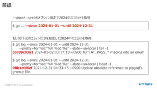 © 2025 NTT DATA Group Corporation
前提
$ git ... --since 2024-01-01 --until 2024-12-31
--sinceと--untilのオプション指定で2024年のコミットを取得
$ git log --since 2024-01-01 --until 2024-12-31
--pretty=format:"%h %cd %s" --date=iso-local | tail -1
cea89c93a1 2024-01-02 03:17:18 +0900 Turn AT_PASS_* macros into an enum
$ git log --since 2024-01-01 --until 2024-12-31
--pretty=format:"%h %cd %s" --date=iso-local | head -1
98b1efd6ef 2024-12-31 04:33:45 +0900 Update obsolete reference to plpgsql's
gram.y file.
もしくは下記のコミットのIDを指定して2024年のコミットを取得
 