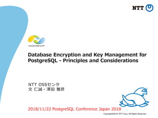 Copyright©2018 NTT Corp. All Rights Reserved.
Database Encryption and Key Management for
PostgreSQL - Principles and Considerations
NTT OSSセンタ
文 仁誠・澤田 雅彦
2018/11/22 PostgreSQL Conference Japan 2018
 
