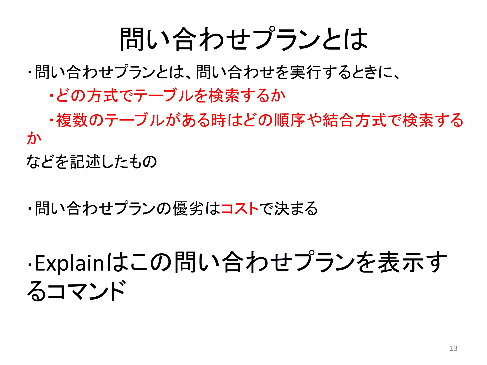 問い合わせプランとは 
・問い合わせプランとは、問い合わせを実行するときに、 
・どの方式でテーブルを検索するか 
・複数のテーブルがある時はどの順序や結合方式で検索する 
か 
などを記述したもの 
・問い合わせプランの優劣はコストで決まる 
・Explainはこの問い合わせプランを表示す 
るコマンド 
13 
 