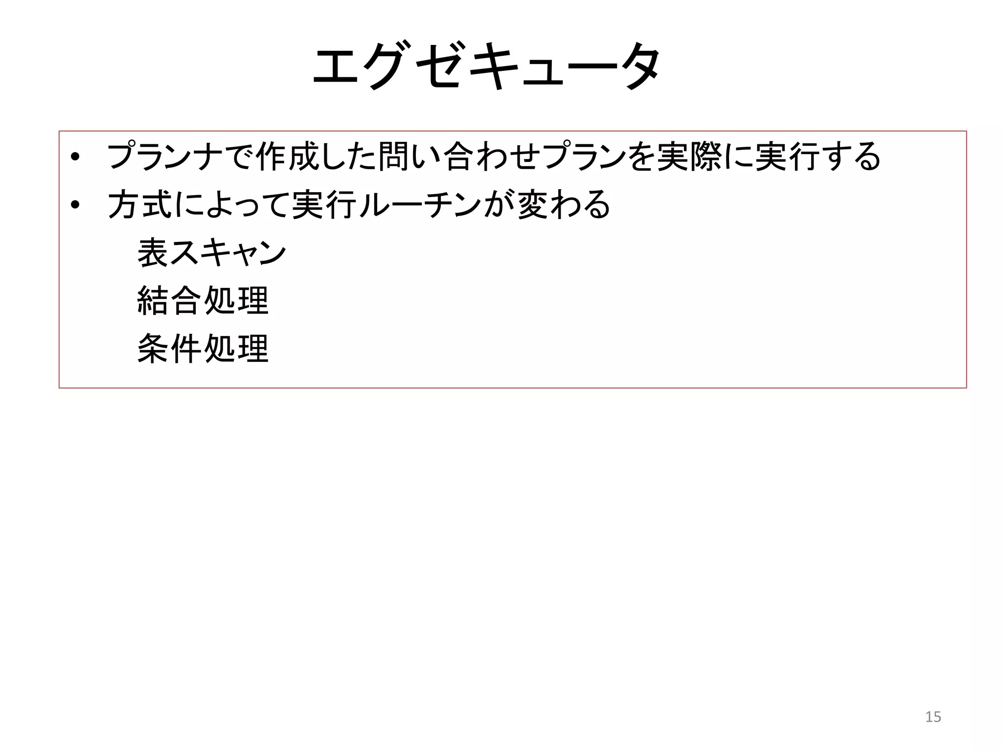 エグゼキュータ 
• プランナで作成した問い合わせプランを実際に実行する 
• 方式によって実行ルーチンが変わる 
表スキャン 
結合処理 
条件処理 
15 
 