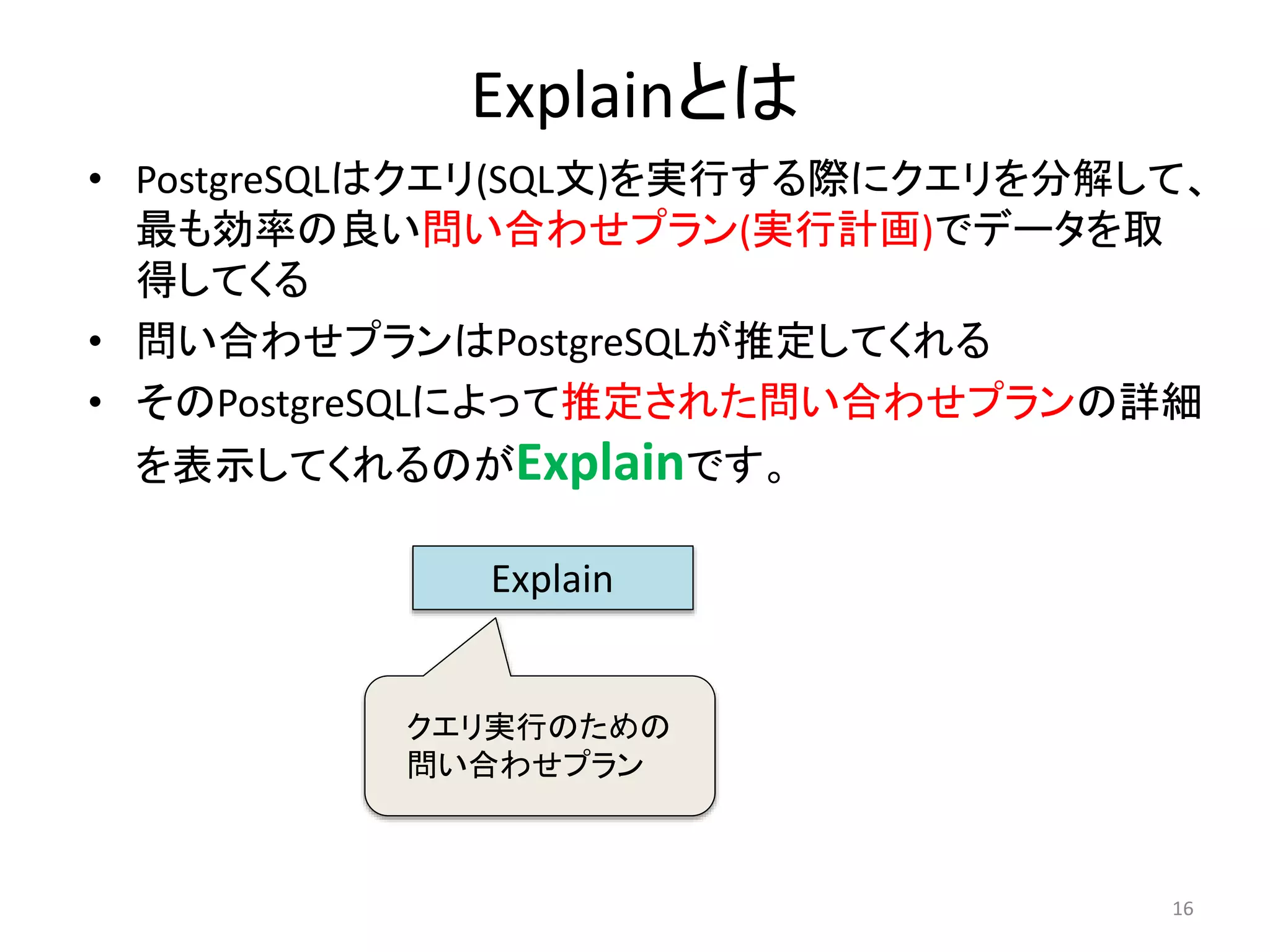 Explainとは 
• PostgreSQLはクエリ(SQL文)を実行する際にクエリを分解して、 
最も効率の良い問い合わせプラン(実行計画)でデータを取 
得してくる 
• 問い合わせプランはPostgreSQLが推定してくれる 
• そのPostgreSQLによって推定された問い合わせプランの詳細 
を表示してくれるのがExplainです。 
16 
Explain 
クエリ実行のための 
問い合わせプラン 
 