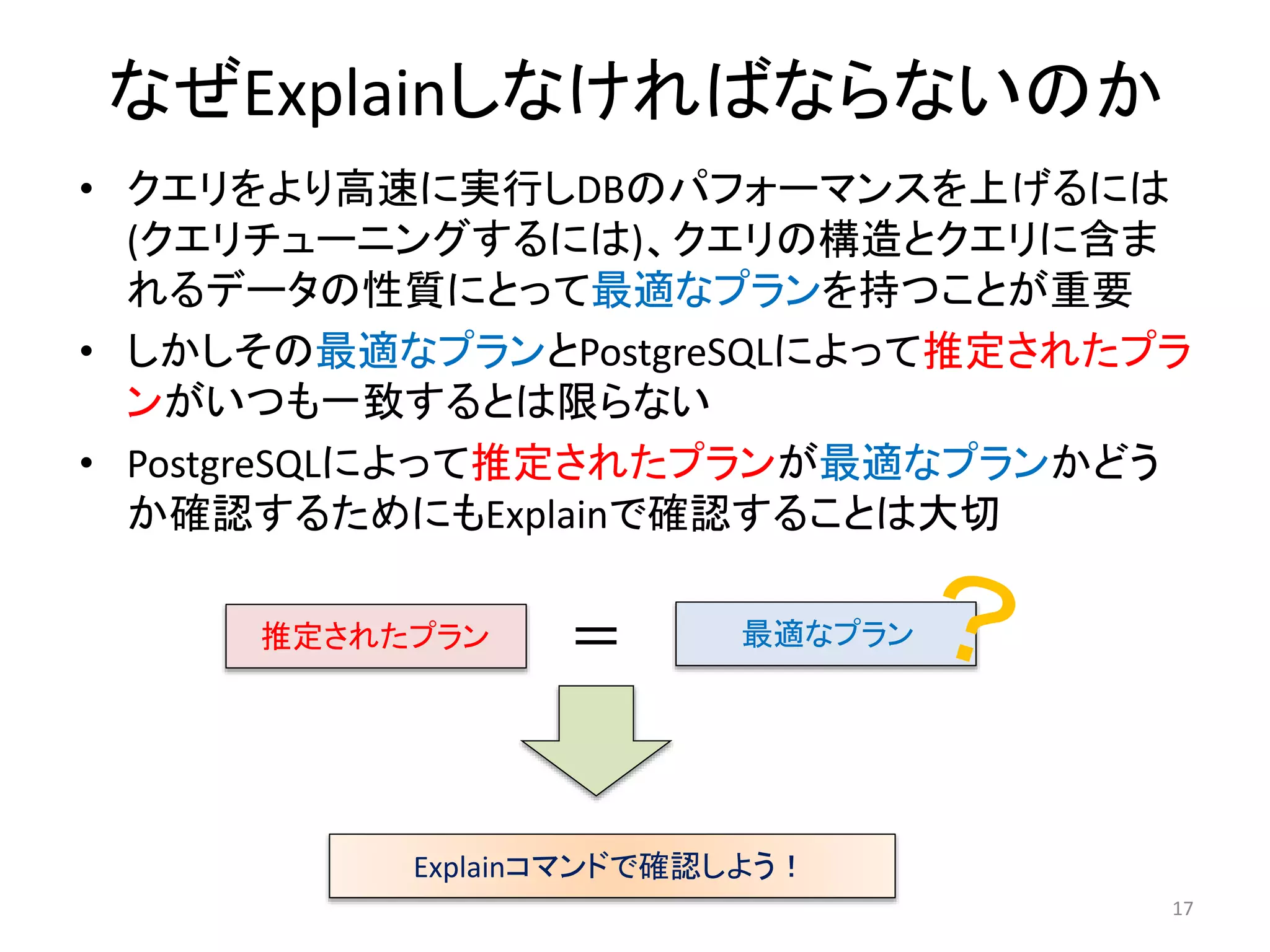 なぜExplainしなければならないのか 
• クエリをより高速に実行しDBのパフォーマンスを上げるには 
(クエリチューニングするには)、クエリの構造とクエリに含ま 
れるデータの性質にとって最適なプランを持つことが重要 
• しかしその最適なプランとPostgreSQLによって推定されたプラ 
ンがいつも一致するとは限らない 
• PostgreSQLによって推定されたプランが最適なプランかどう 
か確認するためにもExplainで確認することは大切 
17 
推定されたプラン＝ 最適なプラン 
Explainコマンドで確認しよう！ 
 
