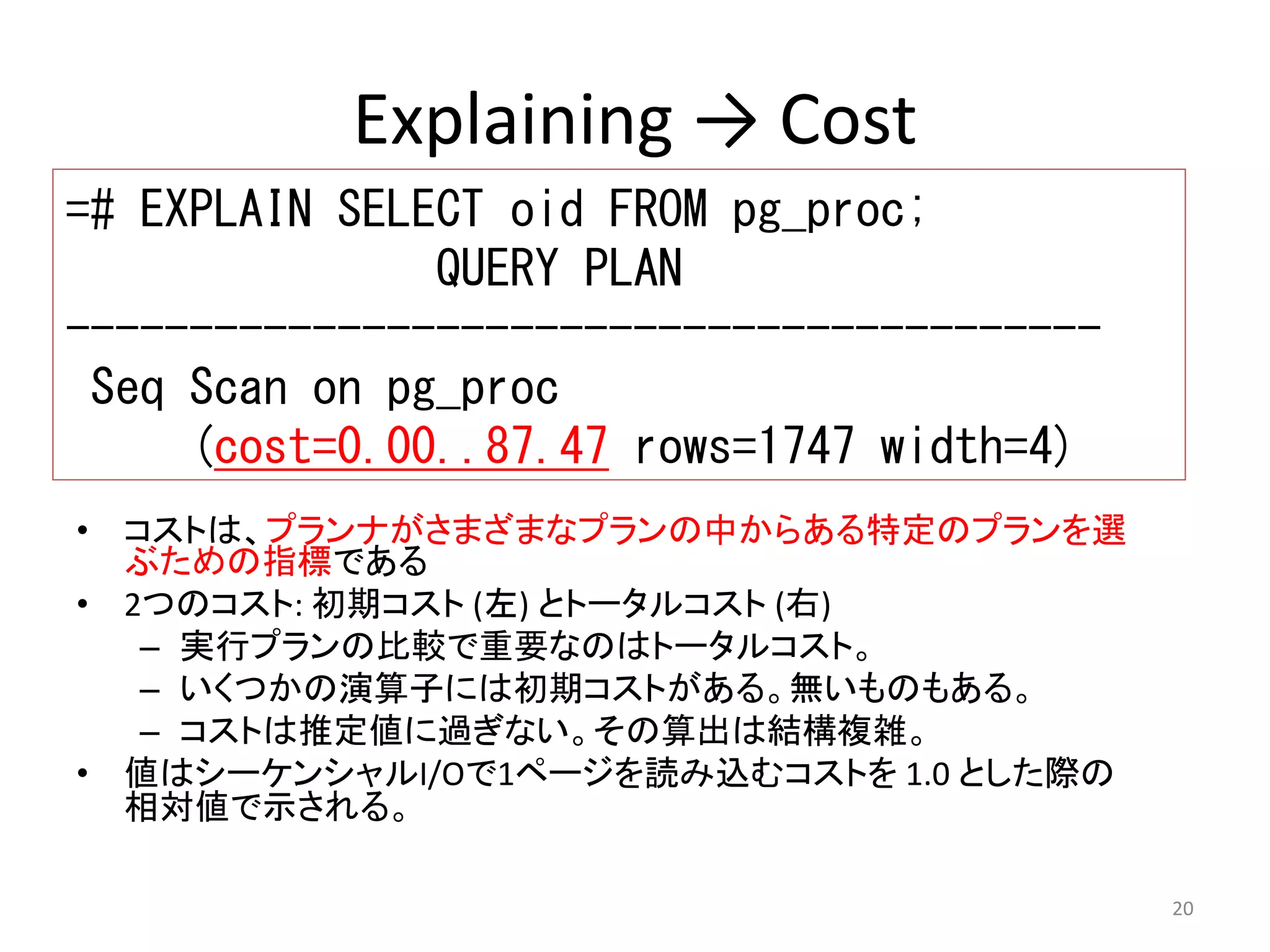 20 
Explaining → Cost 
=# EXPLAIN SELECT oid FROM pg_proc; 
• コストは、プランナがさまざまなプランの中からある特定のプランを選 
ぶための指標である 
• 2つのコスト: 初期コスト(左) とトータルコスト(右) 
– 実行プランの比較で重要なのはトータルコスト。 
– いくつかの演算子には初期コストがある。無いものもある。 
– コストは推定値に過ぎない。その算出は結構複雑。 
• 値はシーケンシャルI/Oで1ページを読み込むコストを1.0 とした際の 
相対値で示される。 
QUERY PLAN 
------------------------------------------ 
Seq Scan on pg_proc 
(cost=0.00..87.47 rows=1747 width=4) 
 