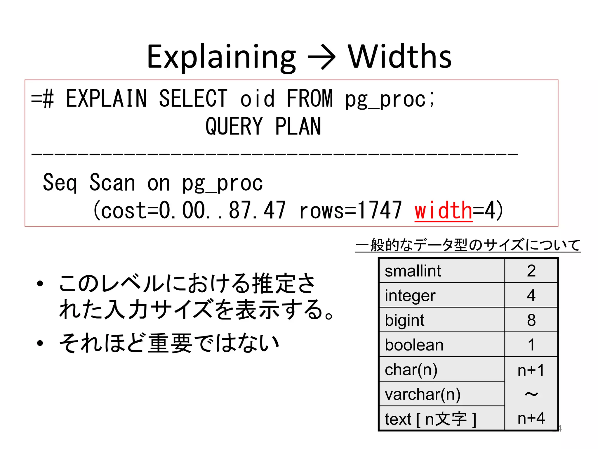 一般的なデータ型のサイズについて 
24 
Explaining → Widths 
=# EXPLAIN SELECT oid FROM pg_proc; 
QUERY PLAN 
------------------------------------------ 
Seq Scan on pg_proc 
(cost=0.00..87.47 rows=1747 width=4) 
• このレベルにおける推定さ 
れた入力サイズを表示する。 
• それほど重要ではない 
smallint 2 
integer 4 
bigint 8 
boolean 1 
char(n) n+1 
～ 
n+4 
varchar(n) 
text [ n文字] 
 