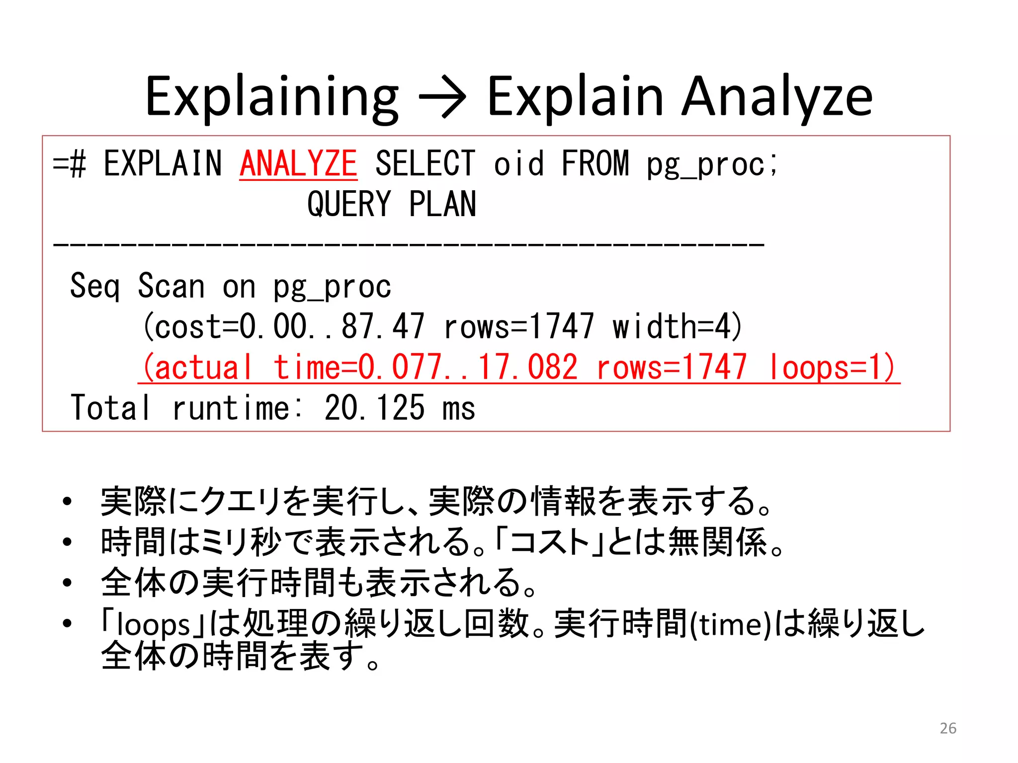 26 
Explaining → Explain Analyze 
=# EXPLAIN ANALYZE SELECT oid FROM pg_proc; 
QUERY PLAN 
------------------------------------------ 
Seq Scan on pg_proc 
(cost=0.00..87.47 rows=1747 width=4) 
(actual time=0.077..17.082 rows=1747 loops=1) 
Total runtime: 20.125 ms 
• 実際にクエリを実行し、実際の情報を表示する。 
• 時間はミリ秒で表示される。「コスト」とは無関係。 
• 全体の実行時間も表示される。 
• 「loops」は処理の繰り返し回数。実行時間(time)は繰り返し 
全体の時間を表す。 
 