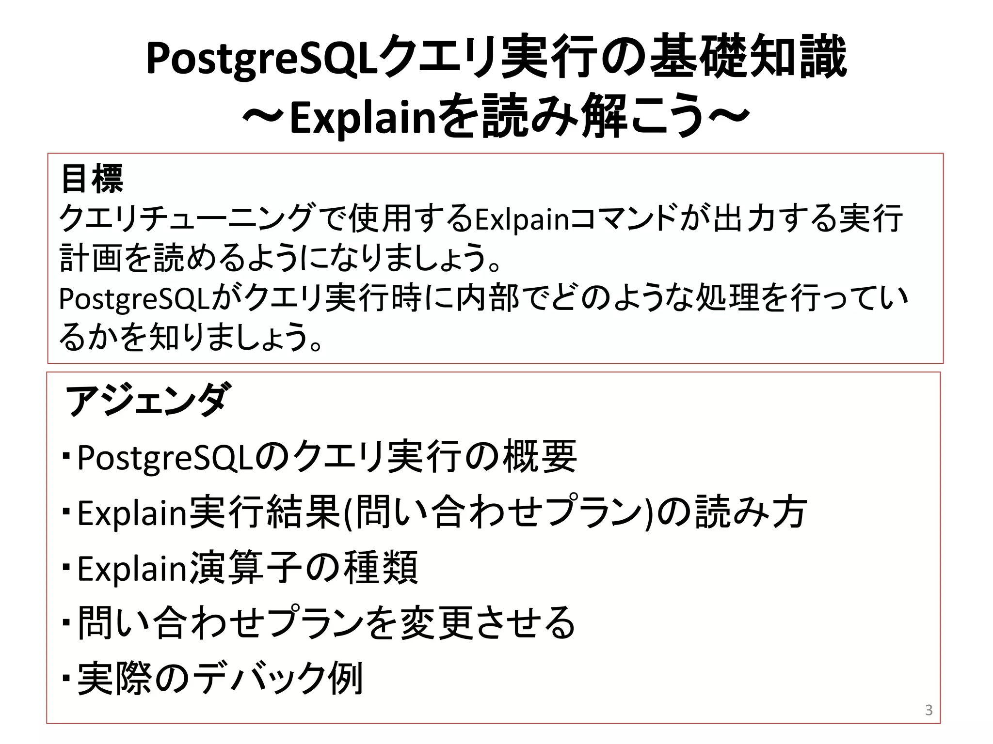 PostgreSQLクエリ実行の基礎知識 
～Explainを読み解こう～ 
アジェンダ 
・PostgreSQLのクエリ実行の概要 
・Explain実行結果(問い合わせプラン)の読み方 
・Explain演算子の種類 
・問い合わせプランを変更させる 
・実際のデバック例 
3 
目標 
クエリチューニングで使用するExlpainコマンドが出力する実行 
計画を読めるようになりましょう。 
PostgreSQLがクエリ実行時に内部でどのような処理を行ってい 
るかを知りましょう。 
 