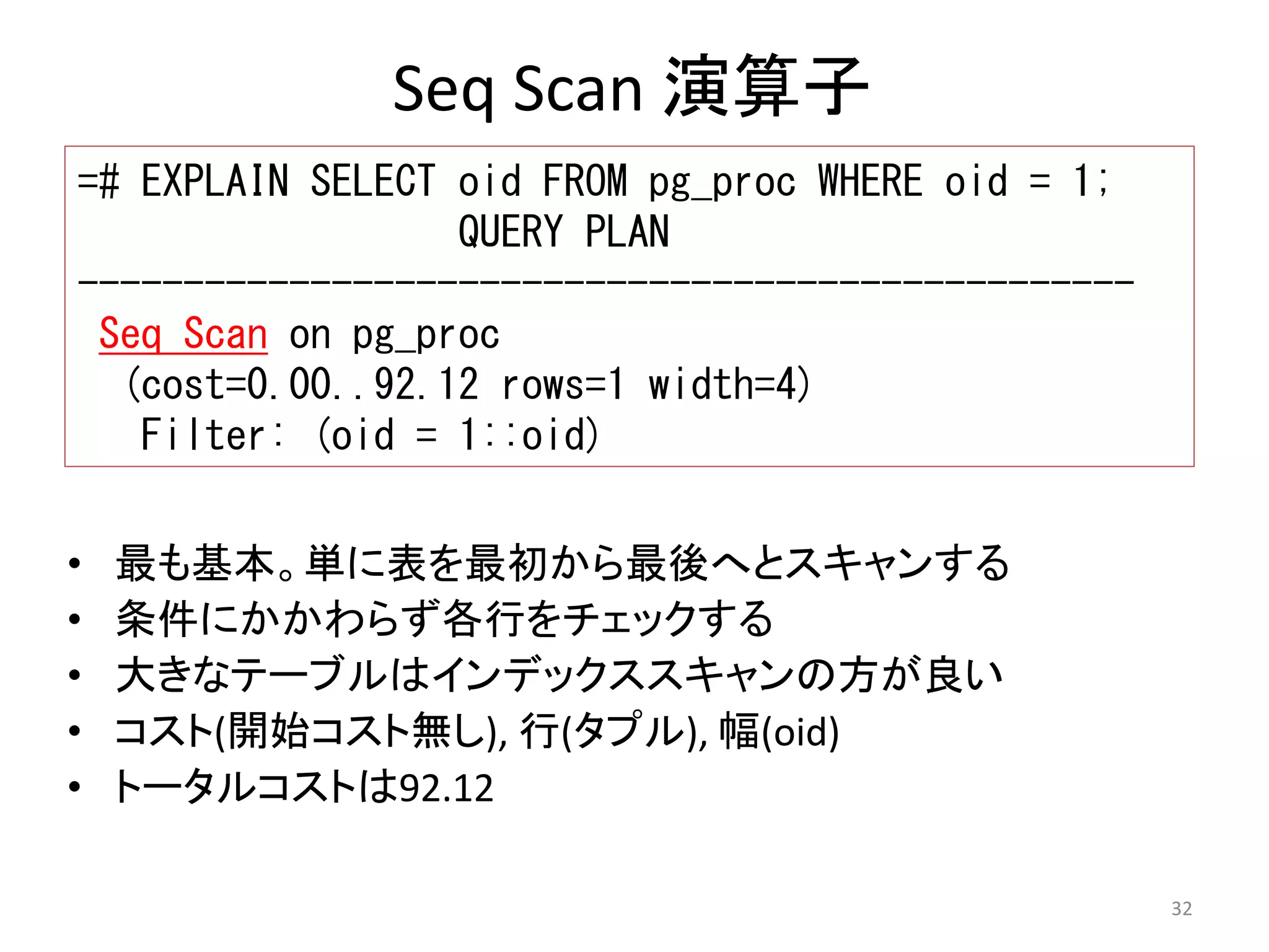 32 
Seq Scan 演算子 
=# EXPLAIN SELECT oid FROM pg_proc WHERE oid = 1; 
QUERY PLAN 
-------------------------------------------------- 
Seq Scan on pg_proc 
(cost=0.00..92.12 rows=1 width=4) 
Filter: (oid = 1::oid) 
• 最も基本。単に表を最初から最後へとスキャンする 
• 条件にかかわらず各行をチェックする 
• 大きなテーブルはインデックススキャンの方が良い 
• コスト(開始コスト無し), 行(タプル), 幅(oid) 
• トータルコストは92.12 
 