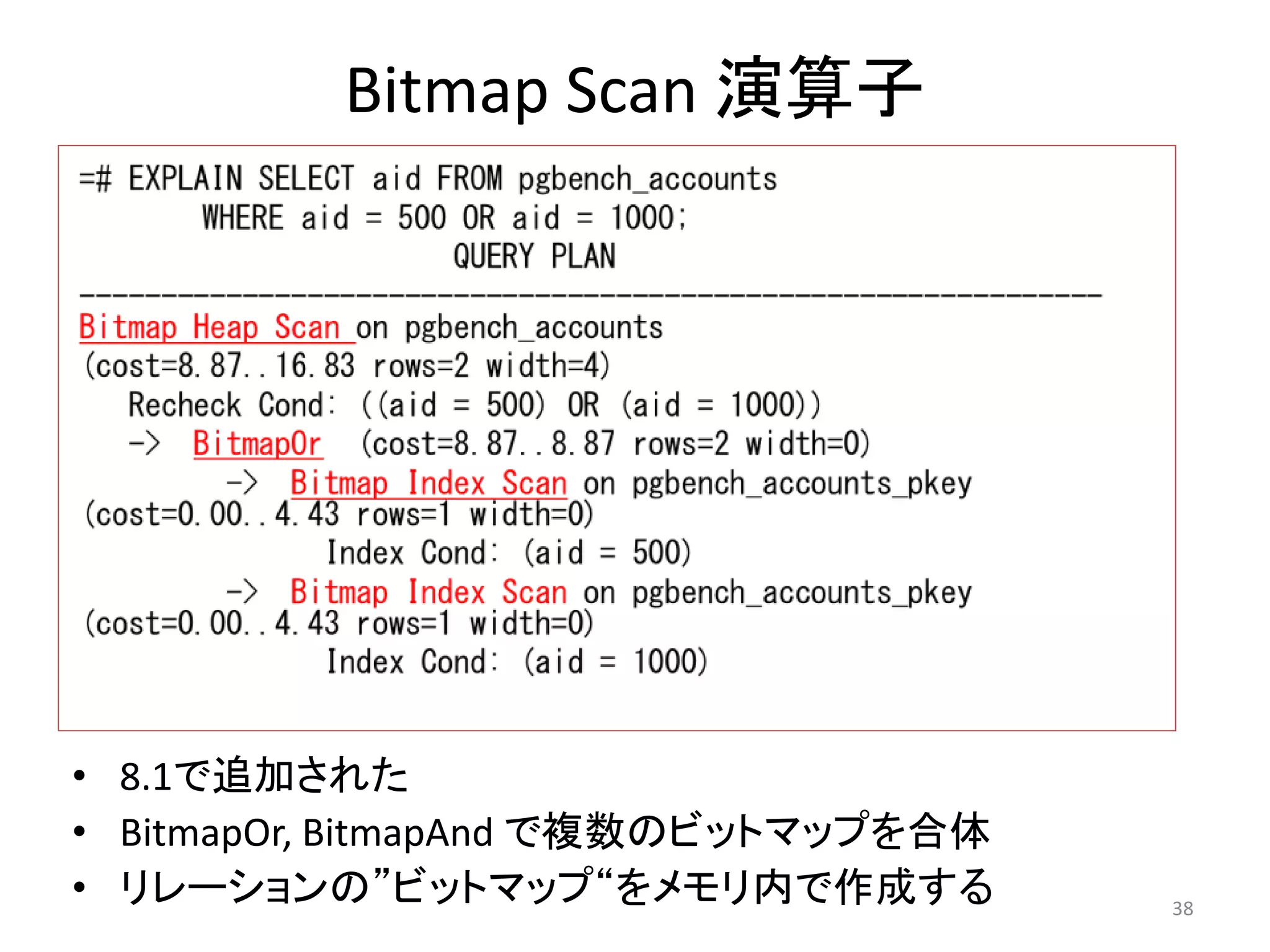38 
Bitmap Scan 演算子 
• 8.1で追加された 
• BitmapOr, BitmapAnd で複数のビットマップを合体 
• リレーションの”ビットマップ“をメモリ内で作成する 
 