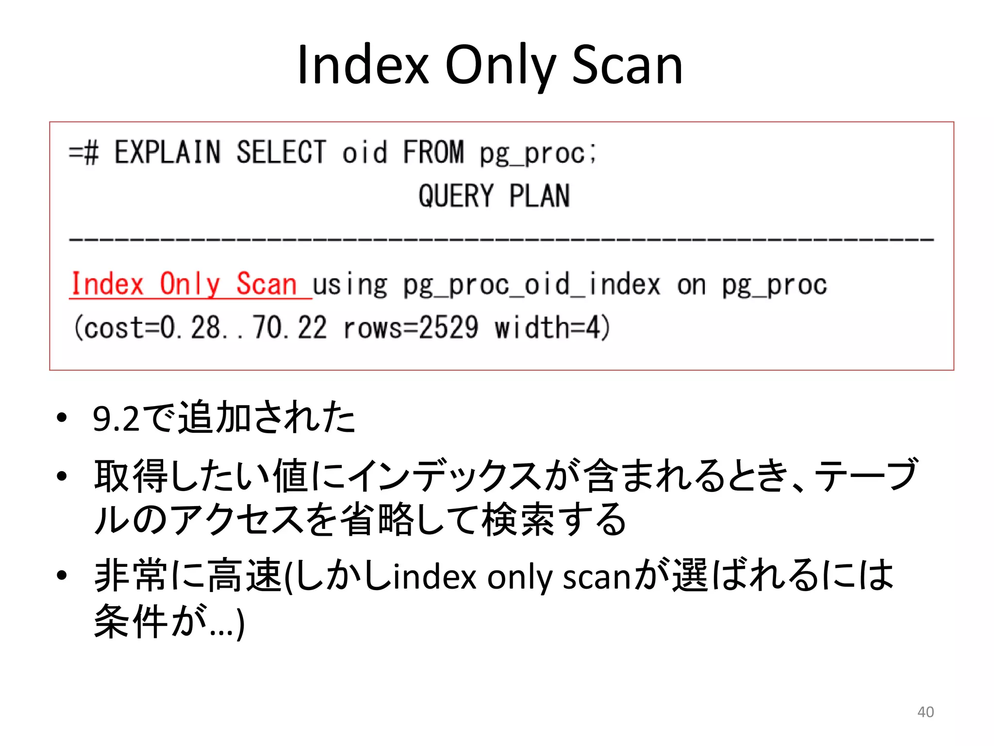 Index Only Scan 
• 9.2で追加された 
• 取得したい値にインデックスが含まれるとき、テーブ 
ルのアクセスを省略して検索する 
• 非常に高速(しかしindex only scanが選ばれるには 
条件が…) 
40 
 