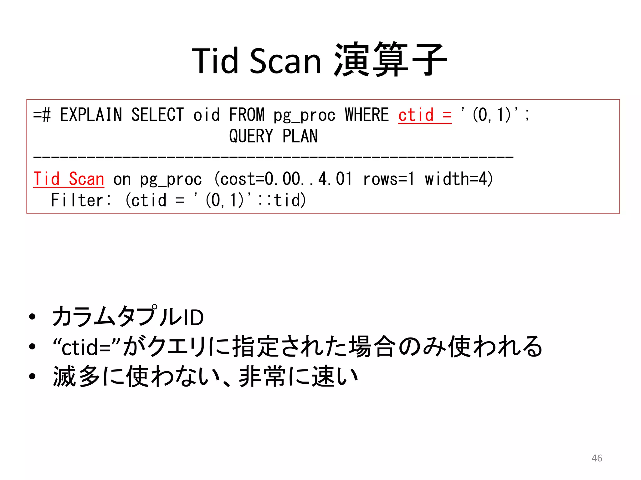 46 
Tid Scan 演算子 
=# EXPLAIN SELECT oid FROM pg_proc WHERE ctid = '(0,1)'; 
QUERY PLAN 
------------------------------------------------------ 
Tid Scan on pg_proc (cost=0.00..4.01 rows=1 width=4) 
Filter: (ctid = '(0,1)'::tid) 
• カラムタプルID 
• “ctid=”がクエリに指定された場合のみ使われる 
• 滅多に使わない、非常に速い 
 