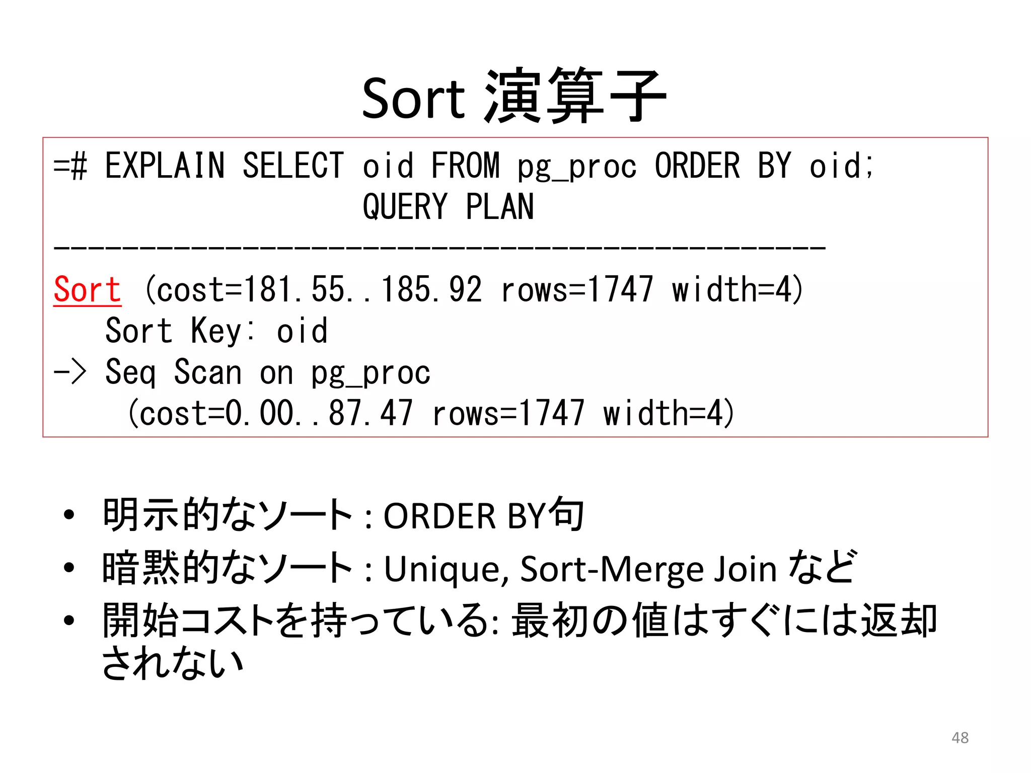 48 
Sort 演算子 
=# EXPLAIN SELECT oid FROM pg_proc ORDER BY oid; 
QUERY PLAN 
--------------------------------------------- 
Sort (cost=181.55..185.92 rows=1747 width=4) 
Sort Key: oid 
-> Seq Scan on pg_proc 
(cost=0.00..87.47 rows=1747 width=4) 
• 明示的なソート: ORDER BY句 
• 暗黙的なソート: Unique, Sort-Merge Join など 
• 開始コストを持っている: 最初の値はすぐには返却 
されない 
 