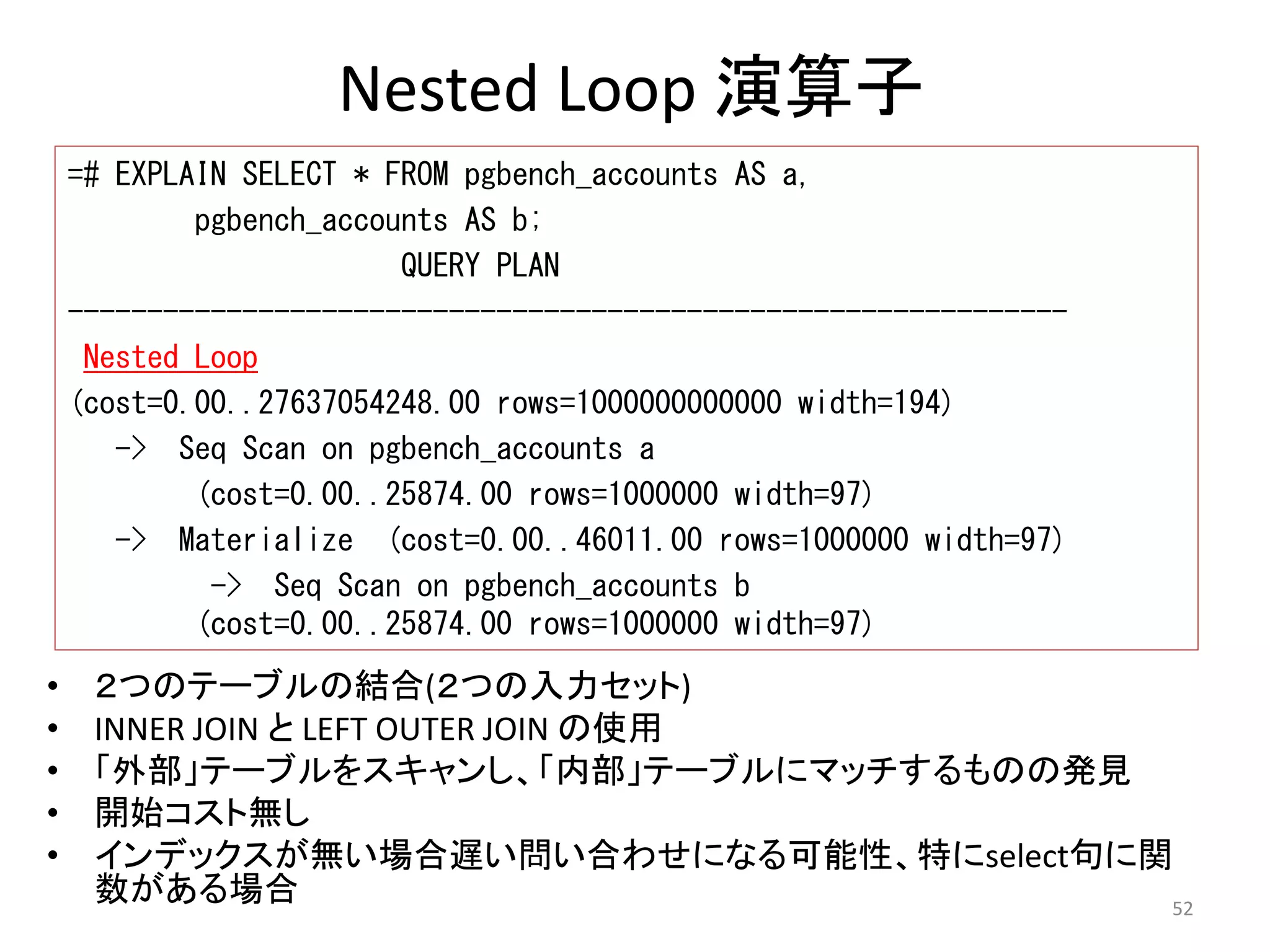52 
Nested Loop 演算子 
=# EXPLAIN SELECT * FROM pgbench_accounts AS a, 
pgbench_accounts AS b; 
• ２つのテーブルの結合(２つの入力セット) 
• INNER JOIN とLEFT OUTER JOIN の使用 
• 「外部」テーブルをスキャンし、「内部」テーブルにマッチするものの発見 
• 開始コスト無し 
• インデックスが無い場合遅い問い合わせになる可能性、特にselect句に関 
数がある場合 
QUERY PLAN 
--------------------------------------------------------------- 
Nested Loop 
(cost=0.00..27637054248.00 rows=1000000000000 width=194) 
-> Seq Scan on pgbench_accounts a 
(cost=0.00..25874.00 rows=1000000 width=97) 
-> Materialize (cost=0.00..46011.00 rows=1000000 width=97) 
-> Seq Scan on pgbench_accounts b 
(cost=0.00..25874.00 rows=1000000 width=97) 
 