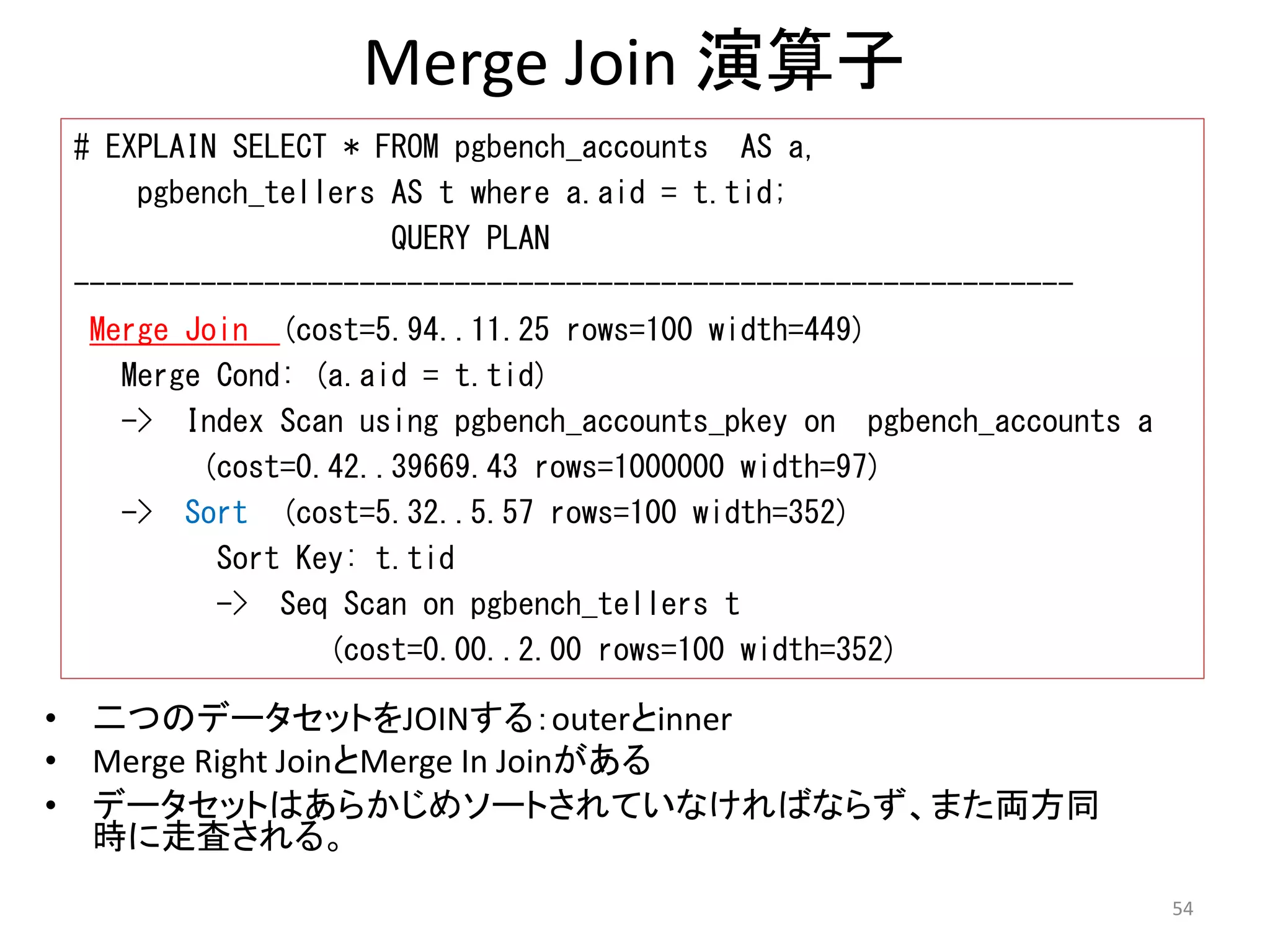 Merge Join 演算子 
# EXPLAIN SELECT * FROM pgbench_accounts AS a, 
pgbench_tellers AS t where a.aid = t.tid; 
QUERY PLAN 
--------------------------------------------------------------- 
Merge Join (cost=5.94..11.25 rows=100 width=449) 
Merge Cond: (a.aid = t.tid) 
-> Index Scan using pgbench_accounts_pkey on pgbench_accounts a 
(cost=0.42..39669.43 rows=1000000 width=97) 
-> Sort (cost=5.32..5.57 rows=100 width=352) 
Sort Key: t.tid 
-> Seq Scan on pgbench_tellers t 
(cost=0.00..2.00 rows=100 width=352) 
• 二つのデータセットをJOINする：outerとinner 
• Merge Right JoinとMerge In Joinがある 
• データセットはあらかじめソートされていなければならず、また両方同 
時に走査される。 
54 
 