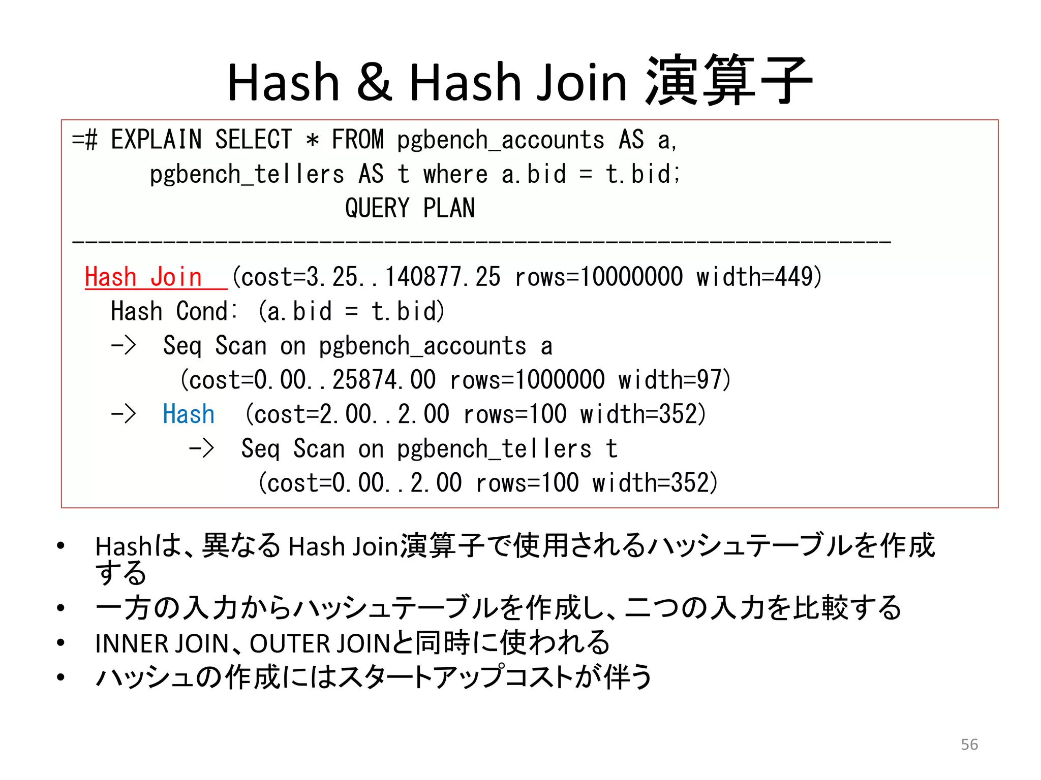 56 
Hash & Hash Join 演算子 
=# EXPLAIN SELECT * FROM pgbench_accounts AS a, 
pgbench_tellers AS t where a.bid = t.bid; 
QUERY PLAN 
--------------------------------------------------------------- 
Hash Join (cost=3.25..140877.25 rows=10000000 width=449) 
Hash Cond: (a.bid = t.bid) 
-> Seq Scan on pgbench_accounts a 
(cost=0.00..25874.00 rows=1000000 width=97) 
-> Hash (cost=2.00..2.00 rows=100 width=352) 
-> Seq Scan on pgbench_tellers t 
(cost=0.00..2.00 rows=100 width=352) 
• Hashは、異なるHash Join演算子で使用されるハッシュテーブルを作成 
する 
• 一方の入力からハッシュテーブルを作成し、二つの入力を比較する 
• INNER JOIN、OUTER JOINと同時に使われる 
• ハッシュの作成にはスタートアップコストが伴う 
 