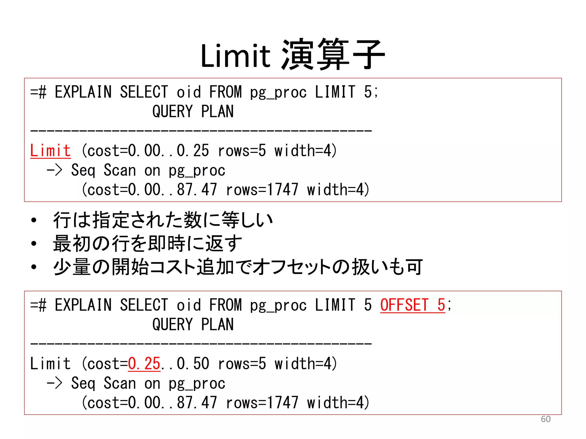 60 
Limit 演算子 
=# EXPLAIN SELECT oid FROM pg_proc LIMIT 5; 
QUERY PLAN 
------------------------------------------ 
Limit (cost=0.00..0.25 rows=5 width=4) 
-> Seq Scan on pg_proc 
(cost=0.00..87.47 rows=1747 width=4) 
• 行は指定された数に等しい 
• 最初の行を即時に返す 
• 少量の開始コスト追加でオフセットの扱いも可 
=# EXPLAIN SELECT oid FROM pg_proc LIMIT 5 OFFSET 5; 
QUERY PLAN 
------------------------------------------ 
Limit (cost=0.25..0.50 rows=5 width=4) 
-> Seq Scan on pg_proc 
(cost=0.00..87.47 rows=1747 width=4) 
 