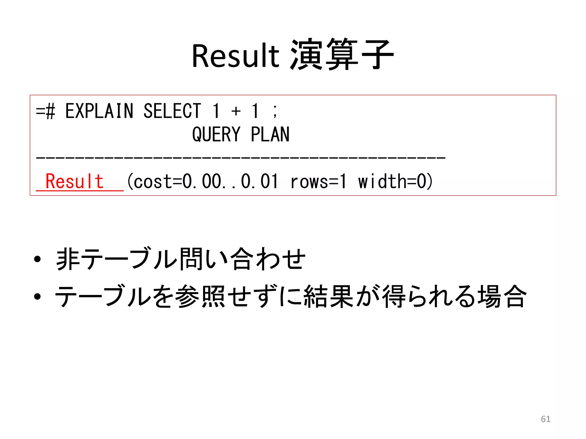 61 
Result 演算子 
=# EXPLAIN SELECT 1 + 1 ; 
QUERY PLAN 
------------------------------------------ 
Result (cost=0.00..0.01 rows=1 width=0) 
• 非テーブル問い合わせ 
• テーブルを参照せずに結果が得られる場合 
 