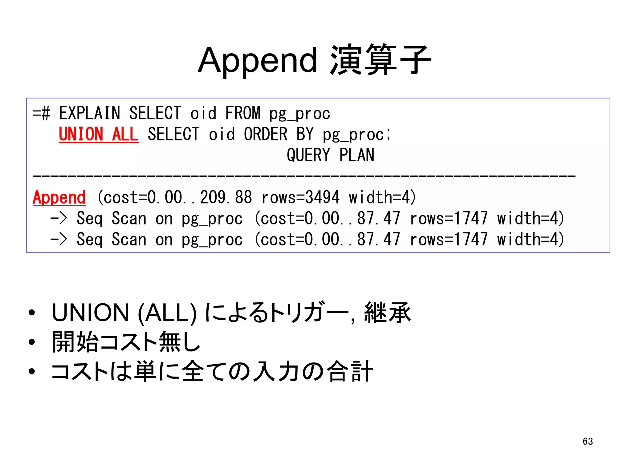 63 
Append 演算子 
=# EXPLAIN SELECT oid FROM pg_proc 
UNION ALL SELECT oid ORDER BY pg_proc; 
QUERY PLAN 
-------------------------------------------------------------- 
Append (cost=0.00..209.88 rows=3494 width=4) 
-> Seq Scan on pg_proc (cost=0.00..87.47 rows=1747 width=4) 
-> Seq Scan on pg_proc (cost=0.00..87.47 rows=1747 width=4) 
• UNION (ALL) によるトリガー, 継承 
• 開始コスト無し 
• コストは単に全ての入力の合計 
 