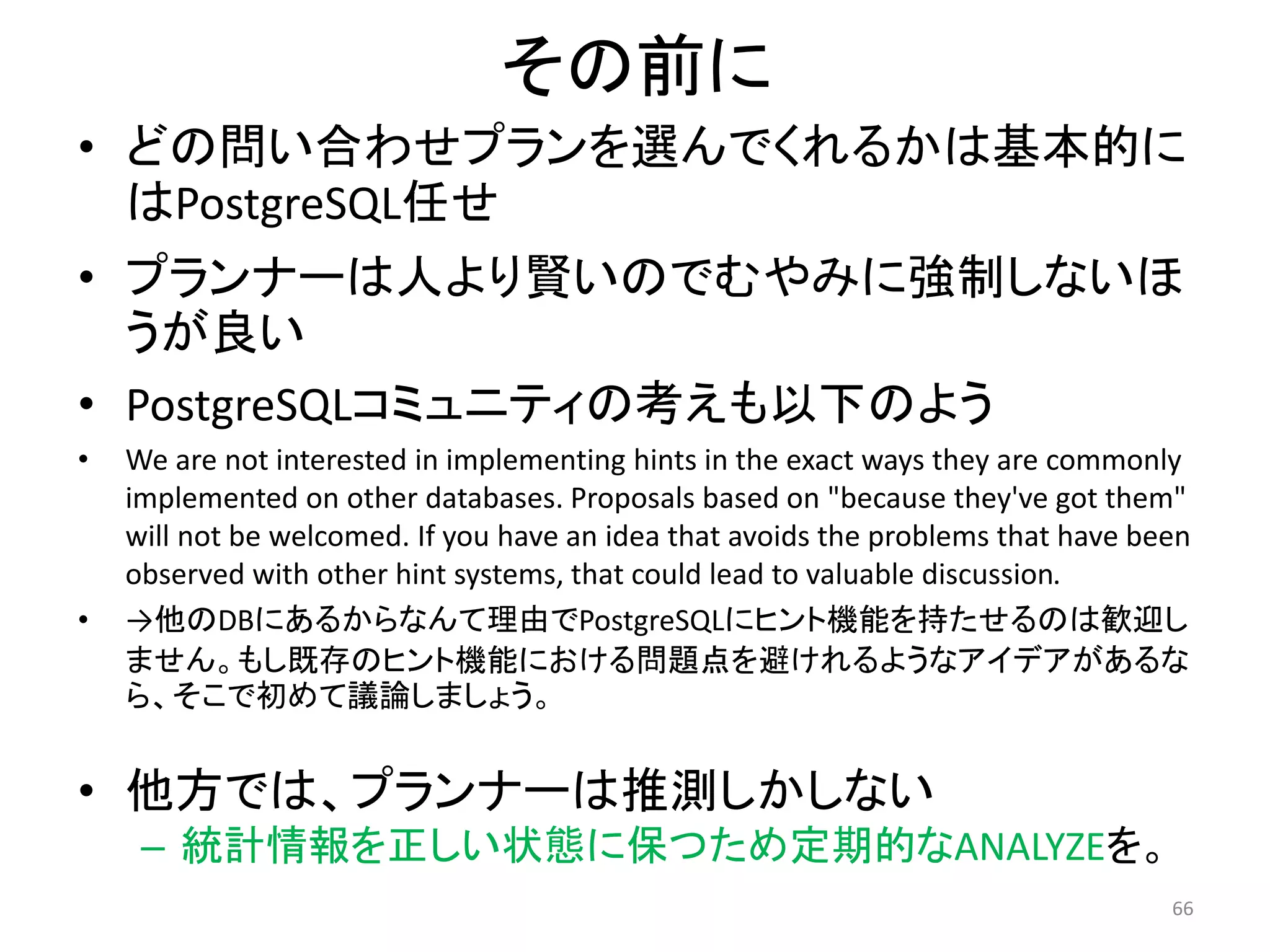 その前に 
• どの問い合わせプランを選んでくれるかは基本的に 
はPostgreSQL任せ 
• プランナーは人より賢いのでむやみに強制しないほ 
うが良い 
• PostgreSQLコミュニティの考えも以下のよう 
• We are not interested in implementing hints in the exact ways they are commonly 
implemented on other databases. Proposals based on "because they've got them" 
will not be welcomed. If you have an idea that avoids the problems that have been 
observed with other hint systems, that could lead to valuable discussion. 
• →他のDBにあるからなんて理由でPostgreSQLにヒント機能を持たせるのは歓迎し 
ません。もし既存のヒント機能における問題点を避けれるようなアイデアがあるな 
ら、そこで初めて議論しましょう。 
• 他方では、プランナーは推測しかしない 
– 統計情報を正しい状態に保つため定期的なANALYZEを。 
66 
 