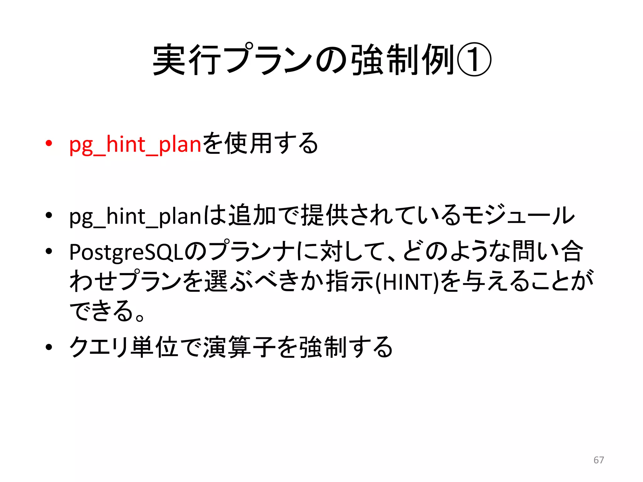 実行プランの強制例① 
• pg_hint_planを使用する 
• pg_hint_planは追加で提供されているモジュール 
• PostgreSQLのプランナに対して、どのような問い合 
わせプランを選ぶべきか指示(HINT)を与えることが 
できる。 
• クエリ単位で演算子を強制する 
67 
 