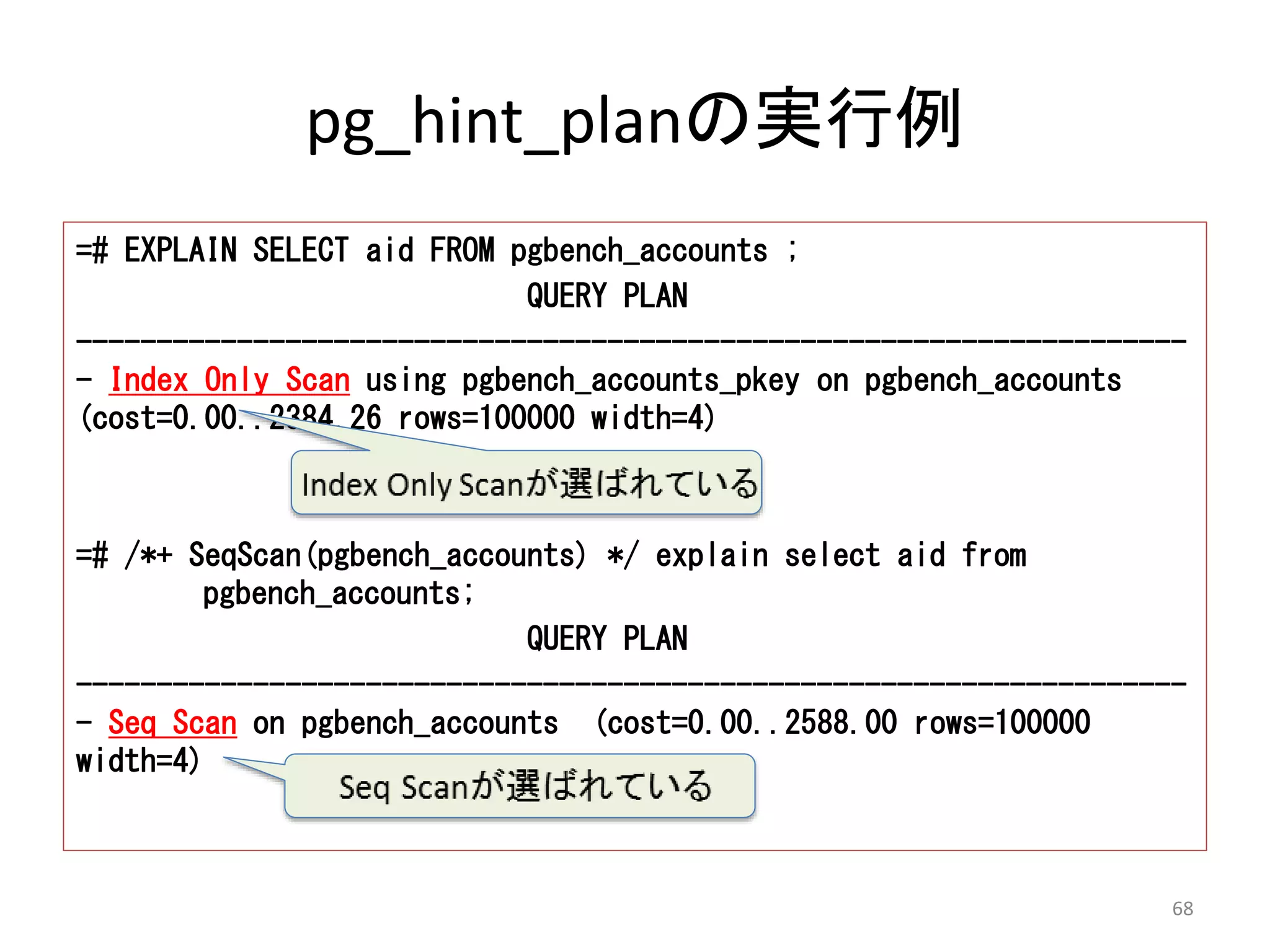 pg_hint_planの実行例 
=# EXPLAIN SELECT aid FROM pgbench_accounts ; 
QUERY PLAN 
--------------------------------------------------------------------- 
- Index Only Scan using pgbench_accounts_pkey on pgbench_accounts 
(cost=0.00..2384.26 rows=100000 width=4) 
=# /*+ SeqScan(pgbench_accounts) */ explain select aid from 
pgbench_accounts; 
QUERY PLAN 
--------------------------------------------------------------------- 
- Seq Scan on pgbench_accounts (cost=0.00..2588.00 rows=100000 
width=4) 
68 
 