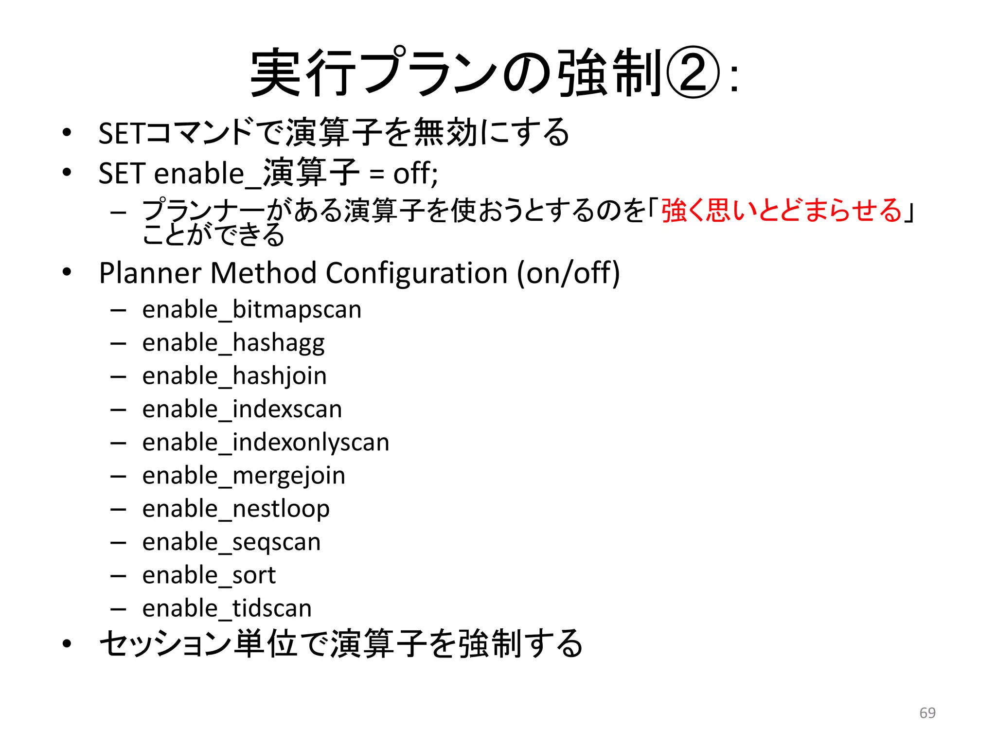 69 
実行プランの強制②： 
• SETコマンドで演算子を無効にする 
• SET enable_演算子= off; 
– プランナーがある演算子を使おうとするのを「強く思いとどまらせる」 
ことができる 
• Planner Method Configuration (on/off) 
– enable_bitmapscan 
– enable_hashagg 
– enable_hashjoin 
– enable_indexscan 
– enable_indexonlyscan 
– enable_mergejoin 
– enable_nestloop 
– enable_seqscan 
– enable_sort 
– enable_tidscan 
• セッション単位で演算子を強制する 
 