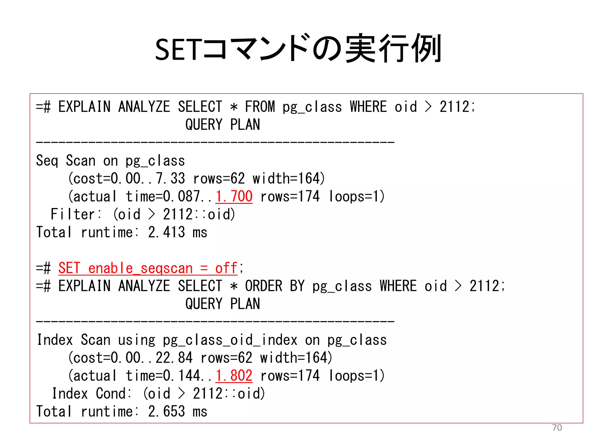 70 
SETコマンドの実行例 
=# EXPLAIN ANALYZE SELECT * FROM pg_class WHERE oid > 2112; 
QUERY PLAN 
------------------------------------------------ 
Seq Scan on pg_class 
(cost=0.00..7.33 rows=62 width=164) 
(actual time=0.087..1.700 rows=174 loops=1) 
Filter: (oid > 2112::oid) 
Total runtime: 2.413 ms 
=# SET enable_seqscan = off; 
=# EXPLAIN ANALYZE SELECT * ORDER BY pg_class WHERE oid > 2112; 
QUERY PLAN 
------------------------------------------------ 
Index Scan using pg_class_oid_index on pg_class 
(cost=0.00..22.84 rows=62 width=164) 
(actual time=0.144..1.802 rows=174 loops=1) 
Index Cond: (oid > 2112::oid) 
Total runtime: 2.653 ms 
 