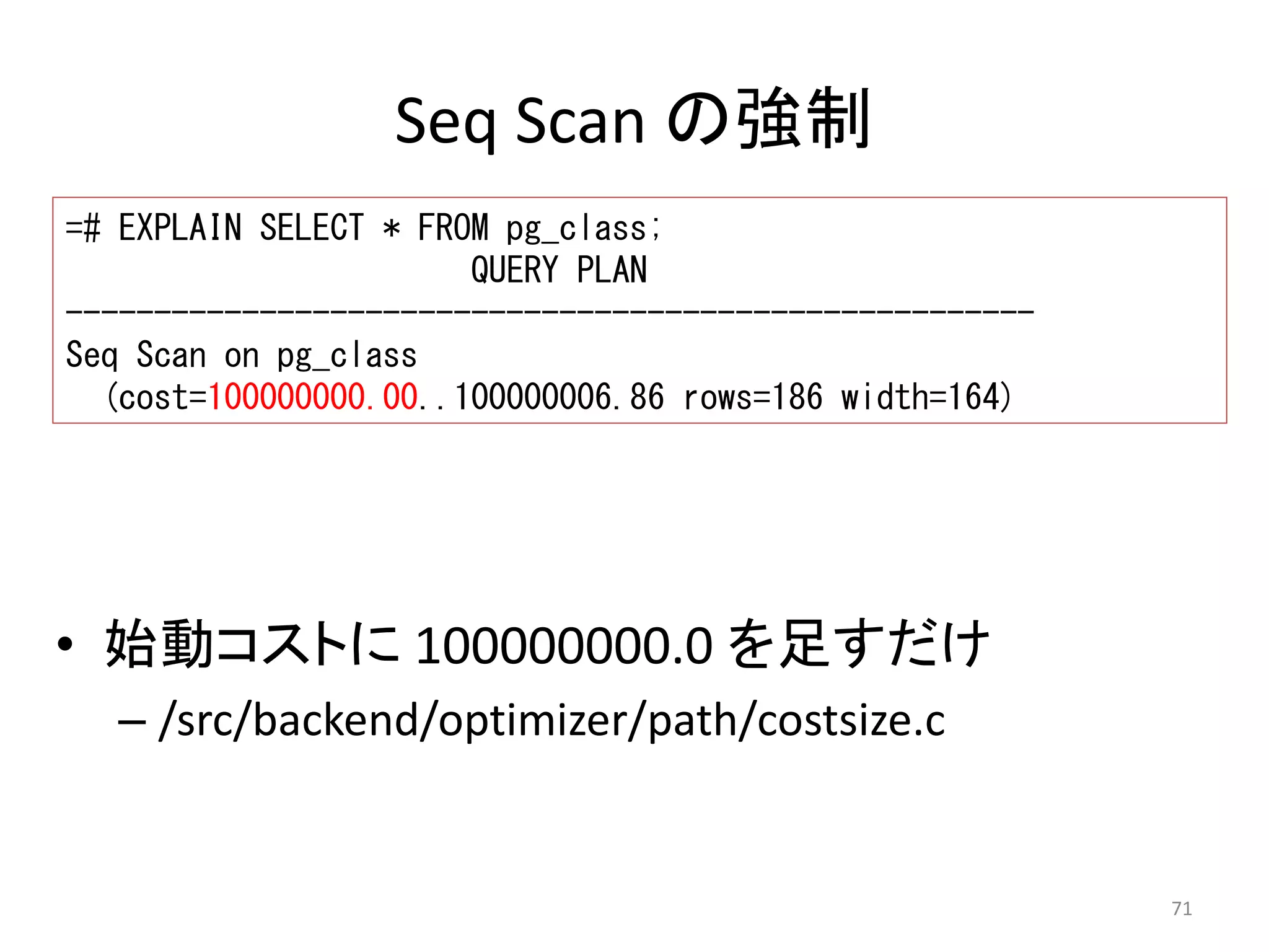 71 
Seq Scan の強制 
=# EXPLAIN SELECT * FROM pg_class; 
QUERY PLAN 
------------------------------------------------------- 
Seq Scan on pg_class 
(cost=100000000.00..100000006.86 rows=186 width=164) 
• 始動コストに100000000.0 を足すだけ 
– /src/backend/optimizer/path/costsize.c 
 