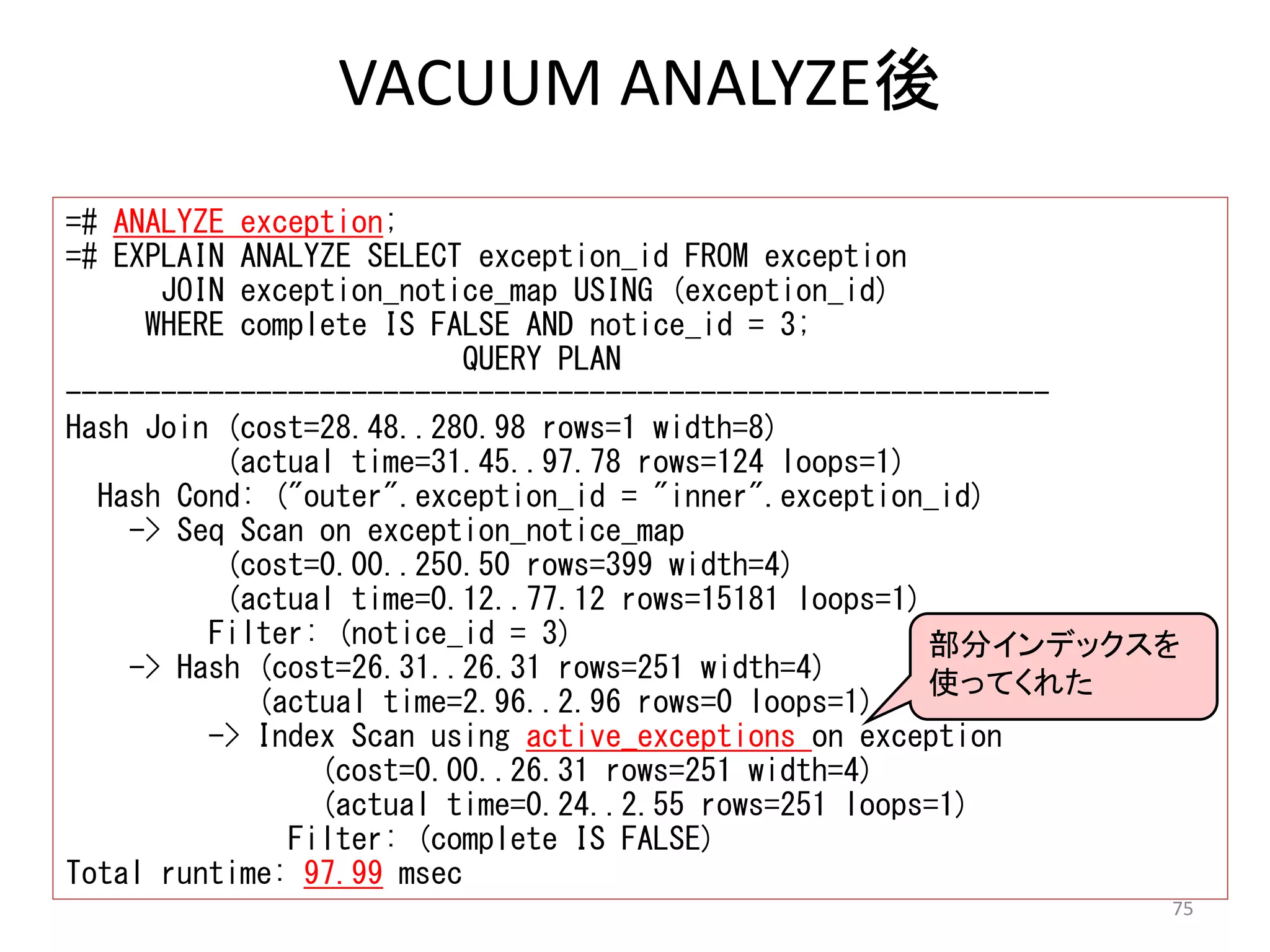 75 
VACUUM ANALYZE後 
=# ANALYZE exception; 
=# EXPLAIN ANALYZE SELECT exception_id FROM exception 
JOIN exception_notice_map USING (exception_id) 
WHERE complete IS FALSE AND notice_id = 3; 
QUERY PLAN 
-------------------------------------------------------------- 
Hash Join (cost=28.48..280.98 rows=1 width=8) 
(actual time=31.45..97.78 rows=124 loops=1) 
Hash Cond: ("outer".exception_id = "inner".exception_id) 
-> Seq Scan on exception_notice_map 
(cost=0.00..250.50 rows=399 width=4) 
(actual time=0.12..77.12 rows=15181 loops=1) 
Filter: (notice_id = 3) 
-> Hash (cost=26.31..26.31 rows=251 width=4) 
(actual time=2.96..2.96 rows=0 loops=1) 
-> Index Scan using active_exceptions on exception 
(cost=0.00..26.31 rows=251 width=4) 
(actual time=0.24..2.55 rows=251 loops=1) 
Filter: (complete IS FALSE) 
Total runtime: 97.99 msec 
部分インデックスを 
使ってくれた 
 