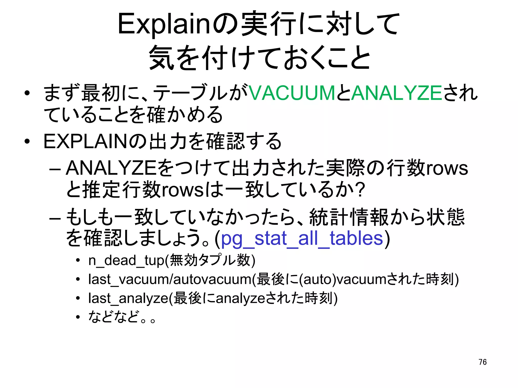 Explainの実行に対して 
気を付けておくこと 
• まず最初に、テーブルがVACUUMとANALYZEされ 
ていることを確かめる 
• EXPLAINの出力を確認する 
– ANALYZEをつけて出力された実際の行数rows 
と推定行数rowsは一致しているか? 
– もしも一致していなかったら、統計情報から状態 
を確認しましょう。(pg_stat_all_tables) 
• n_dead_tup(無効タプル数) 
• last_vacuum/autovacuum(最後に(auto)vacuumされた時刻) 
• last_analyze(最後にanalyzeされた時刻) 
• などなど。。 
76 
 