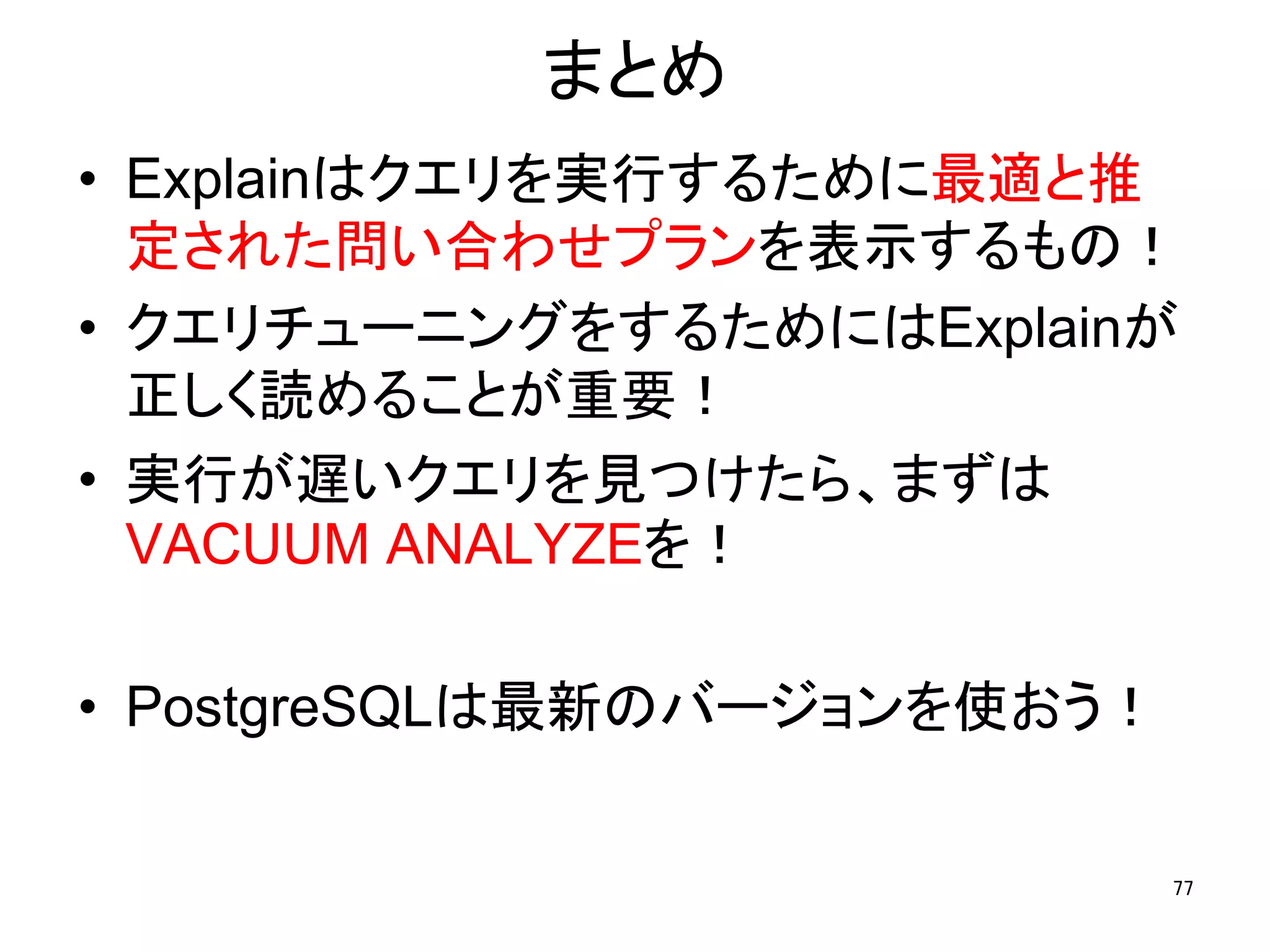 まとめ 
• Explainはクエリを実行するために最適と推 
定された問い合わせプランを表示するもの！ 
• クエリチューニングをするためにはExplainが 
正しく読めることが重要！ 
• 実行が遅いクエリを見つけたら、まずは 
VACUUM ANALYZEを！ 
• PostgreSQLは最新のバージョンを使おう！ 
77 
 