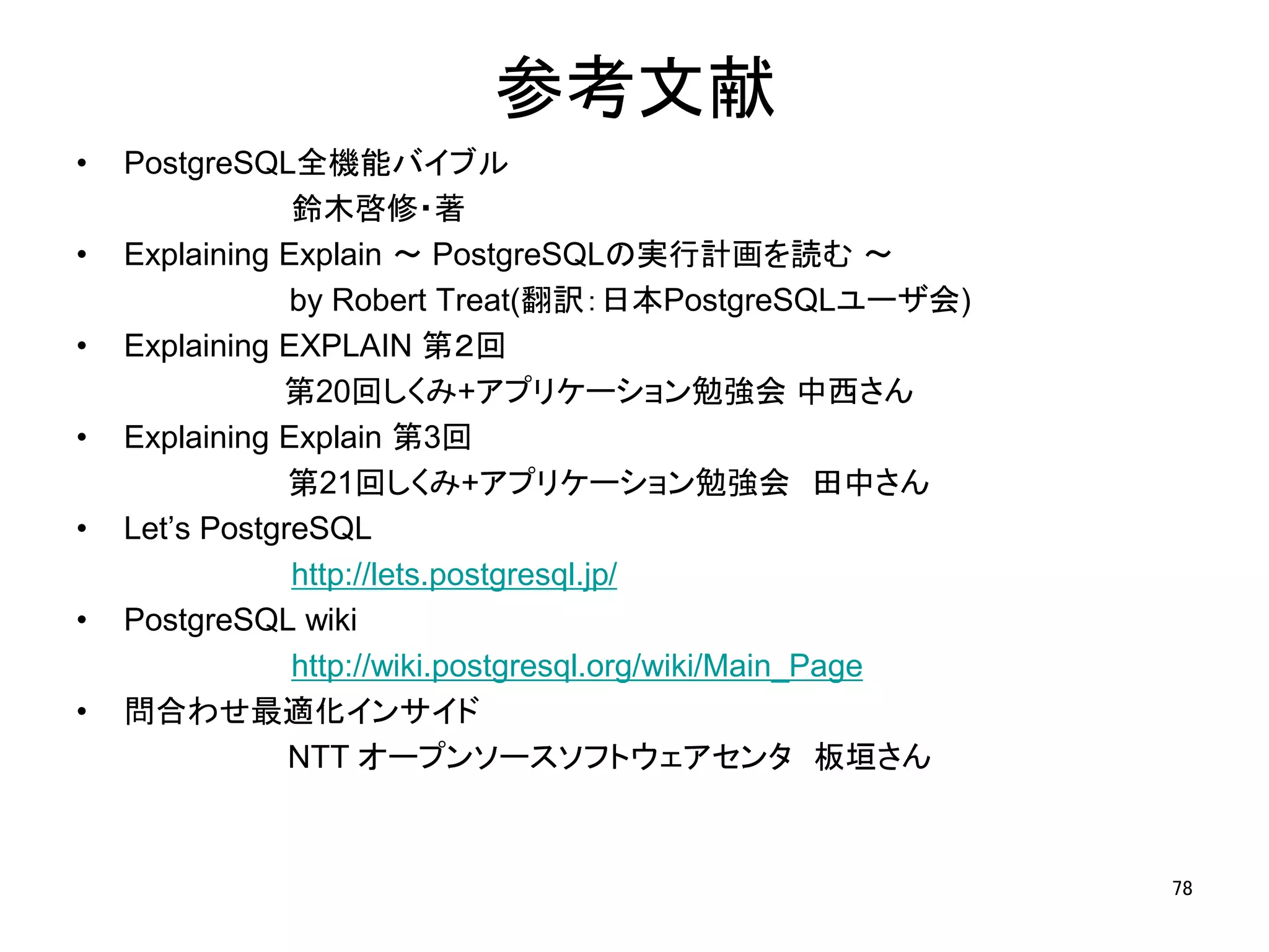 参考文献 
• PostgreSQL全機能バイブル 
鈴木啓修・著 
• Explaining Explain ～ PostgreSQLの実行計画を読む～ 
by Robert Treat(翻訳：日本PostgreSQLユーザ会) 
• Explaining EXPLAIN 第２回 
第20回しくみ+アプリケーション勉強会中西さん 
• Explaining Explain 第3回 
第21回しくみ+アプリケーション勉強会田中さん 
• Let’s PostgreSQL 
http://lets.postgresql.jp/ 
• PostgreSQL wiki 
http://wiki.postgresql.org/wiki/Main_Page 
• 問合わせ最適化インサイド 
NTT オープンソースソフトウェアセンタ板垣さん 
78 
 