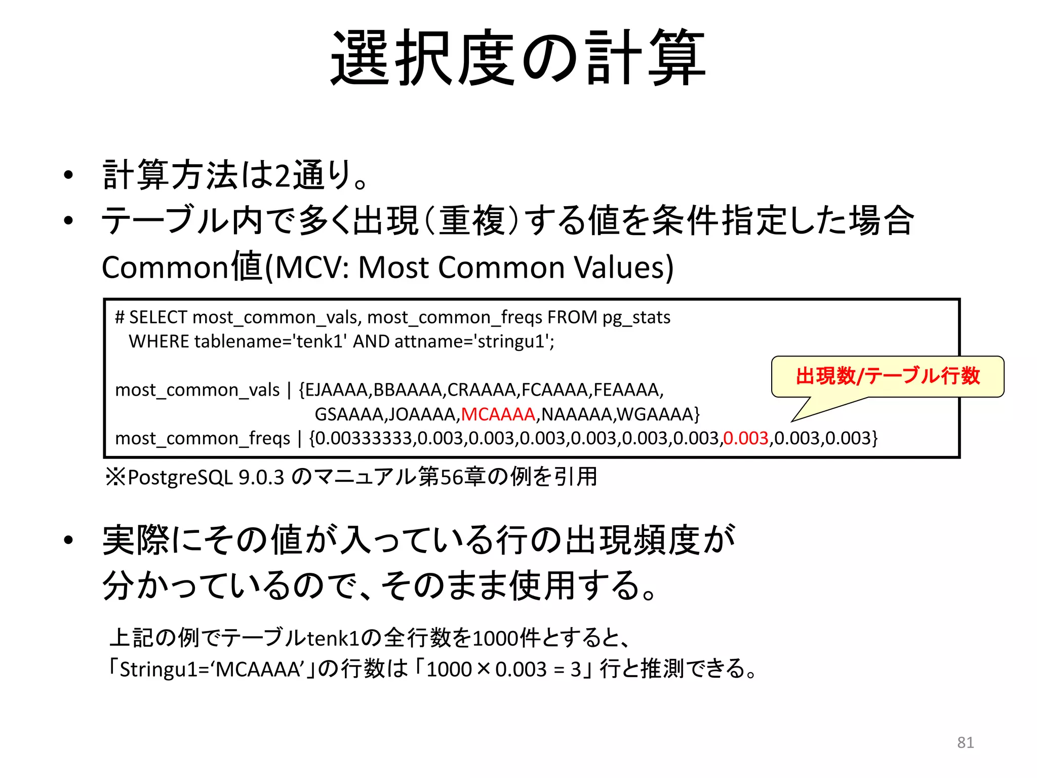 81 
選択度の計算 
• 計算方法は2通り。 
• テーブル内で多く出現（重複）する値を条件指定した場合 
Common値(MCV: Most Common Values) 
# SELECT most_common_vals, most_common_freqs FROM pg_stats 
WHERE tablename='tenk1' AND attname='stringu1'; 
most_common_vals | {EJAAAA,BBAAAA,CRAAAA,FCAAAA,FEAAAA, 
GSAAAA,JOAAAA,MCAAAA,NAAAAA,WGAAAA} 
most_common_freqs | {0.00333333,0.003,0.003,0.003,0.003,0.003,0.003,0.003,0.003,0.003} 
• 実際にその値が入っている行の出現頻度が 
分かっているので、そのまま使用する。 
上記の例でテーブルtenk1の全行数を1000件とすると、 
「Stringu1=‘MCAAAA’」の行数は「1000×0.003 = 3」行と推測できる。 
出現数/テーブル行数 
※PostgreSQL 9.0.3 のマニュアル第56章の例を引用 
 