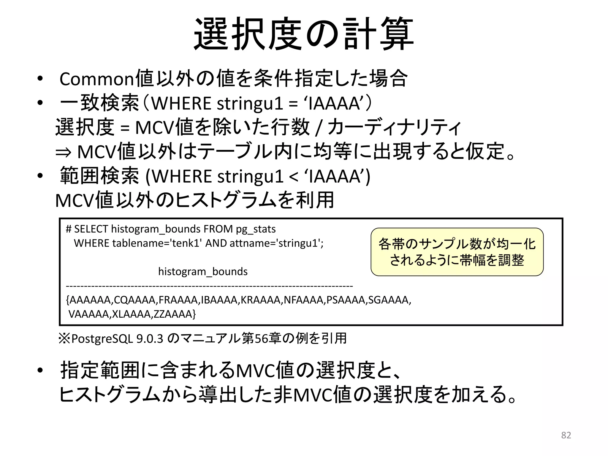 82 
選択度の計算 
• Common値以外の値を条件指定した場合 
• 一致検索（WHERE stringu1 = ‘IAAAA’） 
選択度= MCV値を除いた行数/ カーディナリティ 
⇒ MCV値以外はテーブル内に均等に出現すると仮定。 
• 範囲検索(WHERE stringu1 < ‘IAAAA’) 
MCV値以外のヒストグラムを利用 
# SELECT histogram_bounds FROM pg_stats 
WHERE tablename='tenk1' AND attname='stringu1'; 
histogram_bounds 
各帯のサンプル数が均一化 
されるように帯幅を調整 
-------------------------------------------------------------------------------- 
{AAAAAA,CQAAAA,FRAAAA,IBAAAA,KRAAAA,NFAAAA,PSAAAA,SGAAAA, 
VAAAAA,XLAAAA,ZZAAAA} 
※PostgreSQL 9.0.3 のマニュアル第56章の例を引用 
• 指定範囲に含まれるMVC値の選択度と、 
ヒストグラムから導出した非MVC値の選択度を加える。 
 
